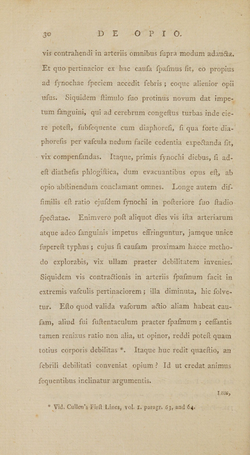 vis contrahendi in arteriis omnibus fupra modum adau&a. Et quo pertinacior ex hac caufa fpafmus fit, eo propius ad fynochae fpeciem accedit febris ; eoque alienior opii ufus. Siquidem ftimulo fuo protinus novum dat impe¬ tum fanguini, qui ad cerebrum congeftus turbas inde cie¬ re poteft, fubfequente cum diaphorefi, fi qua forte dia- phorefis per vafcula nedum facile cedentia expedanda fit, vix compenfandas. Itaque, primis fynochi diebus, fi ad¬ di diathefis phlogiilica, dum evacuantibus opus eil, ab opio abftinendum conclamant omnes. Longe autem dif- fimiiis eil ratio ejufdem fynochi in pofteriore fuo ftadio fpedatae. Enimvero poft aliquot dies vis ifta arteriarum i atque adeo fanguinis impetus effringuntur, jamque unice fupereft typhus; cujus fi caufam proximam hacce metho¬ do explorabis, vix ullam praeter debilitatem invenies. Siquidem vis contractionis in arteriis fpafmum facit in extremis vafculis pertinaciorem ; illa diminuta, hic folve- tur. Efto quod valida vaforum a<5tio aliam habeat cau¬ fam, aliud fui fuftentaculum praeter fpafmum ; cdfantis tamen renixus ratio non alia, ut opinor, reddi poteft quam totius corporis debilitas *. Itaque huc redit quaeftio, an febrili debilitati conveniat opium ? Id ut credat animus fequentibus inclinatur argumentis. 1 * Vid, Cu!Ien’$ Fidi Lines, vol. 1. paragr. 63, and 64.