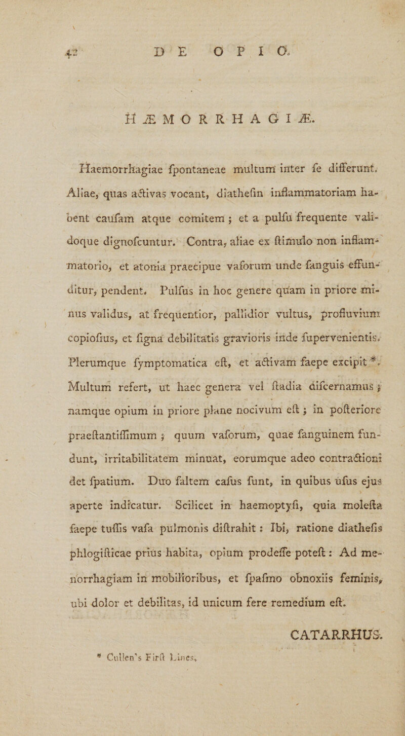 H £ M O R R H A G I M. Haemorrhagiae fpontaneae multum inter fe differunt» Aliae, quas aftivas vocant, diathefm inflammatoriam ha- bent caufam atque comitem ; et a pulfu frequente vaii- doque dignofcuntur. Contra, aliae ex ftimulo non inflam¬ matorio, et atoma praecipue vaforum unde fanguis effun¬ ditur, pendent. Pulfus in hoc genere quam in priore mi¬ nus validus, at frequentior, pallidior vultus, profluvium copiofius, et Tigna debilitatis gravioris iride fupervenientis» Plerumque fymptomatica efl, et aftivam faepe excipit Multum refert, ut haec genera vel fladia difcernamuS $• namque opium in priore plane nocivum efl; in pofleriore praeflantifhmum ; quum vaforum, quae fanguinem fun¬ dunt, irritabilitatem minuat, eorumque adeo contraffion: det fpatium. Duo faltem cafus funt, in quibus ufus ejus aperte indicatur. Scilicet in haemoptyfi, quia molefla faepe tuffis vafa pulmonis diflrahit: Ibi, ratione diatliefis phlogiflicae prius habita, opium prodeffe potefl: Ad me¬ norrhagiam in mobilioribus, et fpafmo obnoxiis feminis, ubi dolor et debilitas, id unicum fere remedium efl. CATARRHU& * CulletTs Firft Lines.