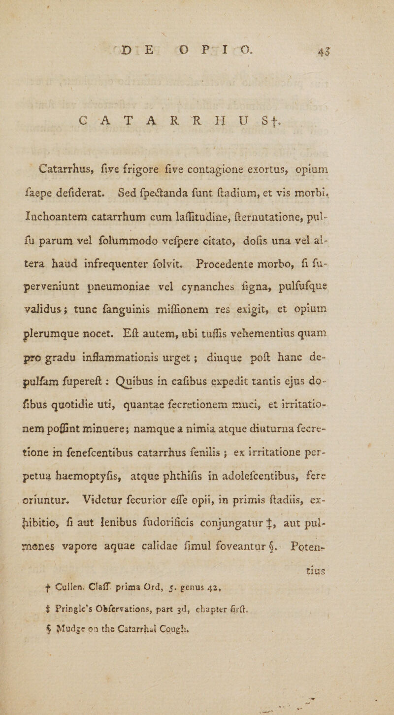 G A T A R R H U Sf. Catarrhus, five frigore five contagione exortus, opium faepe defiderat. Sed fpe&anda funt ftadium, et vis morbi. Inchoantem catarrhum cum laflitudine, flernutatione, pul~ fu parum vel folummodo vefpere citato, dofis una vel al¬ tera haud infrequenter folvit. Procedente morbo, fi fu- perveniunt pneumoniae vel cynanches figna, pulfufque validus; tunc fanguinis miffionem res exigit, et opium plerumque nocet. Eft autem, ubi tuffis vehementius quam pro gradu inflammationis urget; diuque poft hanc de- puJfam fupereft : Quibus in cafibus expedit tantis ejus do- fibus quotidie uti, quantae fecretionem muci, et irritatio¬ nem po#3nt minuere; namque a nimia atque diuturna fecre- tione in fenefcentibus catarrhus fenilis ; ex irritatione per¬ petua haemoptyfis, atque phthifis in adolefcentibus, fere i oriuntur. Videtur fecurior efTe opii, in primis ftadiis, ex- * - ' * \ • |iibitio, fi aut lenibus fudorihcis conjungatur +, aut pul¬ mones vapore aquae calidae fimul foveantur §. Poten¬ tius f Cuilen. ClaiT prima Ord, 5. genus 42, i Pringle’s Ofcfervations, part 3<1, chapter firft. § JMudge on the Catarrhd Cpugfi.