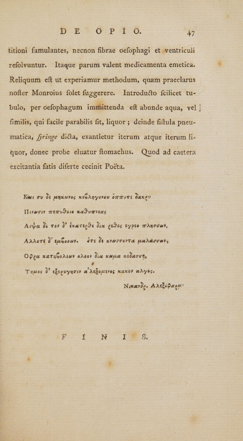 \ t) E O P 1 O. titioni famulantes, necnon fibrae oefophagi et ventriculi refolvuntur. Itaque parum valent medicamenta emetica. Reliquum eft ut experiamur methodum, quam praeclarus nofter Monroius folet fuggerere. Introdufto fcilicet tu¬ bulo, per oefophagum immittenda eft abunde aqua, vel j fimilis, qui facile parabilis fit, liquor ; deinde fiftula pneu¬ matica, fyringe di&a, exantletur iterum atque iterum li¬ quor, donec probe eluatur ftomachus. Quod ad caetera excitantia fatis diferte cecinit Poeta. Ktti <rv ptyKiavos x«bA>jyavey 07T7T0TI ctaxgw Utvwnv 7T’J^0lC KCtd,07FViCC$ A ixp ct tov y tKXTig&t hx gtS-fiis sypte jrAtitnrA)*, AAAcrg y gft&onat» kvmtg-ovtx tx,xXx<r<nupf Off^x xctTYi&oXiwv oAiay xet/xx xi^xrtr f V «|lovyycriv et XtfyapSUt kxkcv xAyoj. F INI