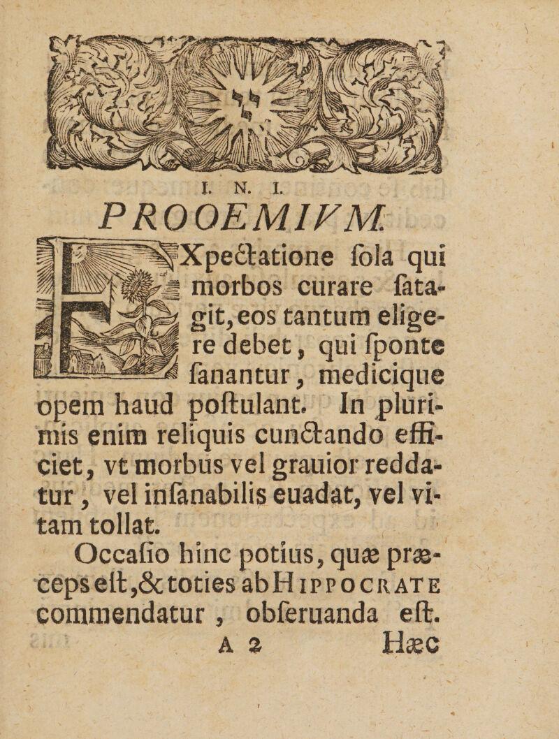 P R00EM1V M: dlatione fola qui curare fata» , eos tantum re debet, qui fponte fanantur, medicique haud poftulant. In pluri¬ mis enim reliquis cun&ando effi¬ ciet, vt morbus vel grauior redda¬ tur , vel infanabilis et, tam tollat. Occafio hinc potius, quas pras- ceps elt ,& toties abHippocnATE commendatur, obferuanda efl% a % Hasc /