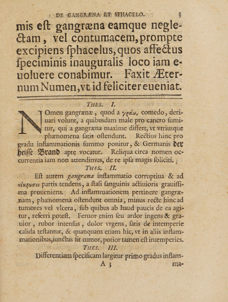 mis eft gangrsena eamque negle¬ gam , vel contumacem, prompte excipiens fphacelus,quos affedtus fpeciminis inauguraiis loco iam e- uoluere conabimur. Faxit Ster¬ num Numen,vt id feliciter eueniat. Thes. L NOmen gangraena , quod a ygdoo, comedo, deri- uari volunt, a quibusdam male pro cancro futui¬ tur, qui a gangraena maxime differt, vt vtriusque phaenomena fatis oftendunt. Redius hinc pro gradu inflammationis fummo ponitur, & Germanis jjflfjc 33tCU1& apte vocatur. Reliqua circa nomen oc¬ currentia iam non attendimus, de re ipfa magis foliciti. j Thss, IL Eft autem gangrma inflammatio corruptiua & ad )<nv partis tendens, a ftafi fanguinis adiuioris grauifli- ma proueniens. Ad inflammationem pertinere gangrae* nam, phaenomena oftendunt omnia, minus redehincad tumores vel vlcera, fub quibus ab haud paucis de ea agi¬ tur, referri poteft. Feruor enim fen ardor ingens & gra- uior , rubor intenfus, dolor vrgens, fatis de intemperie calida teftantur, & quanquam etiam hic, vt in aliis inflam¬ mationibus,iundus fit tumor, potior tamen eft intemperies. Thes. IIL Differentiam fpecificam largitur primo gradus inflant- A 3 ma-