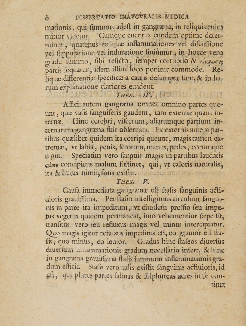 Hiationis, qui fumrnus adeft in gangrena, in reliquis enim mitior videtur. Cumque euentus eundem optime deter¬ minet , quatepus reliquae inflammationes vel difcuffione vei fuppuratione vel induratione finiuntur , in hocce vero gradu funimo, libi relido ? femper corruptio & vf^ucr% partis fequatur, idem illius loco ponitur commode. Re- Jiquce differentiae fpecificae a caufis defumptae funt, & in ha¬ rum explanatione clariores euadent Tues, ik' Affici autem gangraena omnes omnino partes que¬ unt, quae vafis fanguiferis gaudent, tam externae quam in¬ ternae. Hinc cerebri, vifcerum, aliarumque partium iiv ternarum gangraena fuit obferuata. Ex externis autem par¬ tibus quaelibet quidem ita corripi queunt, magis tamen ex¬ tremae, vt labia, penis, fcrotum,manus,pedes, eorumque digiti. Speciatim vero fanguis magis in partibus laudatis <gtm concipiens malum fuftinet, qui, vt caloris naturalis, ita & huius nimii, fons exiftit. Thes. V, Caufa immediata gangraenae eft flafis languinis adi- uioris grauiflima. Per ftafin intelligimus circulum fangui- nis in parte ita impeditum, vt eiusdem preflio feu impet¬ tus vegetus quidem permaneat, imo vehementior faepe fit, tranfitus vero feu refluxus magis vel minus intercipiatur. Quo magis igitur refluxus impeditus eft, eo grauior eft fta- fis, qu9 miniis, eo leuior. Gradus hinc ftafeos diuerfus diueriimi inflammationis graduni necdTario infert, & hinc in gangraena grauiflima ftafis fummum inflammationis gra¬ dum efficit. Stafis vero talis exiftit fanguinis adiuioris, id qui plures partes, felinas & fulphureas acres in fe con-