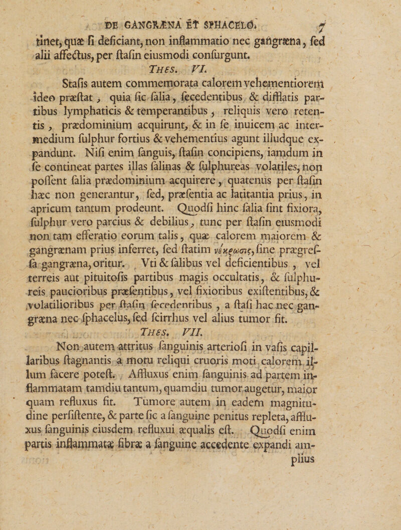 m 'GAtfe&ittA Et SMACEL#* f linet, quae fi deficiant, non inflammatio nec gartgriena, fed alii affe&us, per ftafin eiusmodi confurgunn Tnes. VL Stafis autem commemorata calorem vehementiorem ideo praeftat, quia fic filia, fecedentibus & difflatis par¬ tibus lymphaticis & temperantibus , reliquis vero reten¬ tis , praedominium acquirunt, & in ie inuicem ac inter¬ medium fulphur fortius & vehementius agunt illudque ex¬ pandunt. Nifi enim finguis, ftafin concipiens, iamdum in fe contineat partes illas falinas & fulphureas volatiles, non poffent falia praedominium acquirere, quatenus per ftafin haec non generantur, fed, praefentia ac latitantia prius, in apricum tantum prodeunt. Quodfi hinc falia fint fixiora, fulphur vero parcius & debilius , tunc per ftafin eiusmodi non tam efferatio eorum talis, quae- calorem maiorem & gangraenam prius inferret, fed ftatim 7t,fine praegref- fi gangraena, oritur. Vti&falibus vel deficientibus , vel) terreis aut pituitofis partibus magis occultatis, & fulphu- reis paucioribus praefentibus, vel fixioribus exiftentibus, & volatilioribus per ftafin fecedentibus , a ftafi hac nec gan¬ graena nec fphacelus, fed fcirrhus vel alius tumor fit. Tues. VIL Non autem attritus finguinis arteriofi in vafis capil¬ laribus ftagnantis a motu reliqui eruaris moti calorem il¬ lum facere poteft. Affluxus enim finguinis ad partem in¬ flammatam tamdiu tantum, quamdiu tumor augetur, maior quam refluxus fit. Tumore autem in eadem magnitu¬ dine perfiftente, & parte fic afanguine penitus repleta, afflu- xus finguinis eiusdem refluxui. aequalis eft. Quodfi enim partis inflammatae fibrae a finguine accedente expandi am-