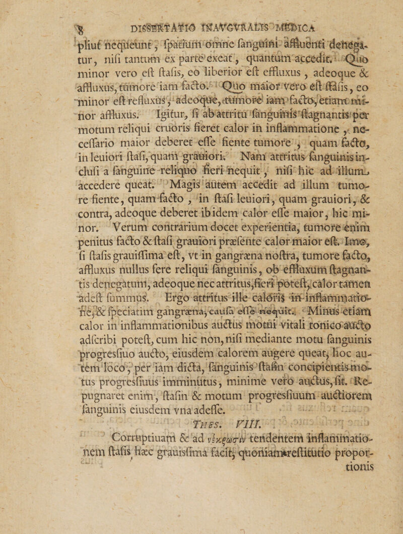 $ DISMRTATK) MAVGVRAtlS -MgDlCA pliut nequeunt , ipatiarii omne {anguini affluenti denega¬ tur, nifi tantum ex parte exeat, quantum accedit. Quo minor vero eft ftafis, eo liberior eft effluxus , adeoque & affluxus, tumore iani fado. Quo maior vero eft; ftafis, eo minor eft refluxus , adeoque, tumore iam-facio, etiam mi¬ nor affluxus. igitur, fi ab attritu fanguiuis ftagnantis per motum reliqui cruoris fieret calor in inflammatione , ne- ceffario maior deberet effle flente tumore , quam fado, inleuiori ftafi, quam grauiori. Nam attritus fanguinis in- clufi a fanguine reliquo fieri nequit, nifi hic ad illurm, accedere queat. Magis autem accedit ad illum tumo¬ re fiente, quam fado , in ftafi leniori, quam grauiori, & contra, adeoque deberet ibidem calor effle maior, hic mi¬ nor. Verum contrarium docet experientia, tumore enim penitus fado & ftafi grauiori prafflente calor maior eft. Mm, fi ftafisgrauiffima eft, vt in gangraena noftra, tumore fado, affluxus nullus fere reliqui fanguinis, ob effluxum ftagnan- tis denegatum, adeoque nec attritus,fieri pbteft, calor tamen adeft fummus. Ergo attritus ille caloris ininftammatio- ne,-& fpeciatim gangraena, caufa ede necuit.. Minus etiam calor in inflammationibus audus motui vitali tonico audo adfcribi poteft,cum hic non, nifi mediante motu (anguinis progresfiuo audo, eiusdem calorem augere queat, hoc au¬ tem loco, per iam dida, fanguinis ftafin concipientium ci¬ tus progresfiuus imminutus, minime vero audus, fit. Re¬ pugnaret enim, ftafin & motum progresfiuum audiorem fanguinis eiusdem vna adeffle. thss. fi ii. ; Corraptiuam & ad vlx^a-tv tendentem inflammatio¬ nem ftafis haec grauisfima facit, quoniarmreftitutio propor¬ tionis