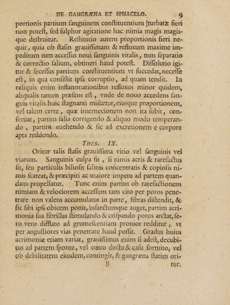 portionis partium fanguinem conftituentium [turbatae fieri non poteft, fed fulphur agitatione hac nimia magis magis¬ que deftruitur. Reftitutio autem proportionis ifieri ne?* quit, quia ob ftafin grauiffimam & refluxum maxime im¬ peditum tum accefllis noui fanguinis vitalis, tum feparatio & corredio Talium, obtineri haud poteft. Diffolutio igi¬ tur & feceflus partium conftituentium vt fuccedat, necefle eft, in qua eonfiftit ipfa corruptio, ad quam tendit. Ia rdiquis enim inflammationibus refluxus minor quidem, aliqualis tamen praeiens eft , vnde de nono accedens lan- guis vitalis huic ftagnanti mifcetur,eiusque proportionem^ vel talem certe > quae internecionem non ita fubit , con- feruat, partim Talia corrigendo & aliquo modo temperan¬ do , partim euehendo & Tic ad excretionem e corpore apta reddencjo., Thes. IX. Oritur talis ftafis grauiftima vitio vel fanguinis vel piarum. Sanguinis culpa fit , fi nimis acris & rarefadu$ fit, Teu particulis biliofis falink concentratis & copiolis ni¬ mis fcateat, & praecipiti ac maiore impetu ad partem quan- dam propellatur. Tunc enim partim ob rarefa&ionem nimiam & velociorem aecdTum tam cito per ppros pene¬ trare non valens accumulatur in parte, fibras diftendit, & ile fibi ipfi obicem ponit, infarftumque auget, partim acri¬ monia Tua fibrillas ftimulando&crifpando poros arclat, fe¬ ro vero difflato ad grumefeendam pronior redditur, vt per anguftiores vias penetrare haud pofllt. Gradus huius acrimonia etiam variat, gratiiflimus enim fi adeft, decubi¬ tus ad partem (ponte, vel caeco ductu & cafu fortuito, vel pb debilitatem eiusdem, contingit, & gangraena ftatim ori- B - tur,