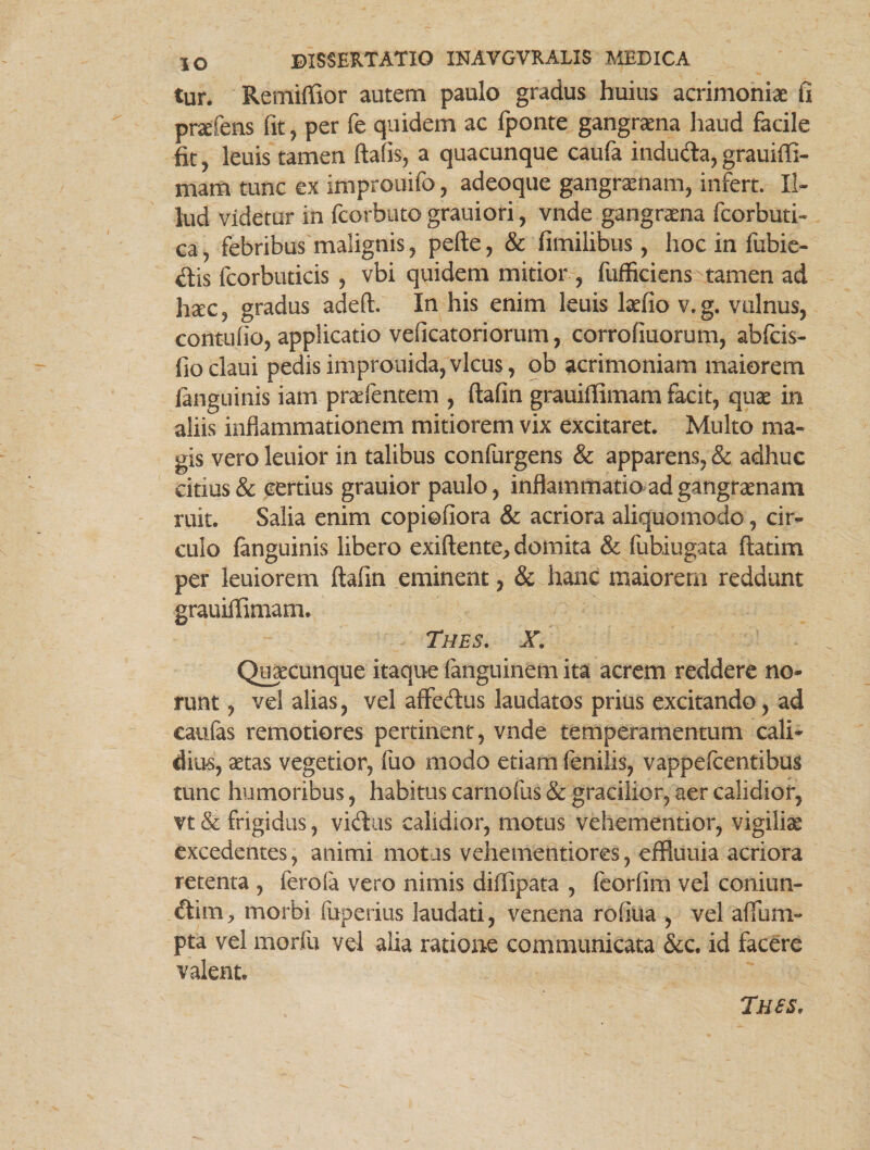 tur. Remiffior autem paulo gradus huius acrimoniae fi prafens fit, per fe quidem ac fponte gangraena haud facile fit, leuis tamen ftafis, a quacunque caufa indu<fta,grauiffi- mam tunc ex improuifo, adeoque gangraenam, infert. Il¬ lud videtur in fcorbuto grauiori, vnde gangrena fcorbuti- ca, febribus malignis, pefte, & fimilibus, hoc in fubie- dis fcorbuticis , vbi quidem mitior , fufficiens tamen ad hsec, gradus adeft. In his enim leuis laefio v.g. vulnus, contuflo, applicatio veficatoriorum, corrofiuorum, abfcis- fioclaui pedisimprouida,vicus, ob acrimoniam maiorem languinis iam praefentem , ftafin grauiffimam facit, quae in aliis inflammationem mitiorem vix excitaret. Multo ma¬ gis vero leuior in talibus confurgens & apparens, & adhuc citius & certius grauior paulo, inflammatio ad gangraenam ruit. Salia enim copiofiora & acriora aliquomodo, cin- culo fanguinis libero exiftente, domita & fubiugata ftatim per leuiorem ftafin eminent, & hanc maiorem reddunt grauiffimam. Thes. X. Quaecunque itaque fanguinem ita acrem reddere no¬ runt, vel alias, vel affedus laudatos prius excitando, ad caulas remotiores pertinent, vnde temperamentum cali¬ dius, aetas vegetior, fuo modo etiam fenilis, vappefcentibus tunc humoribus, habitus carnofus & gracilior, aer calidior, vt & frigidus, vkftus calidior, motus vehementior, vigiliae excedentes, animi motas vehementiores, effiuuia acriora retenta , ferofa vero nimis diffipata , feorlim vel coniun- <ftim, morbi fuperius laudati, venena rofiua , vel affum- pta vel morfu vel alia ratione communicata &c. id facere valent. Tues,