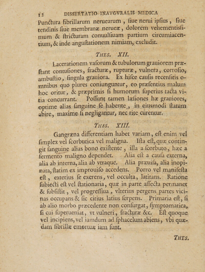 Pundura fibrillarum neruearum , fiue nerui ipfius, fiuc tendinis fiue membrana nerueae, dolorem vehementisfi- mum & ftriduram conuulfiuam partium circumiacen- tium, & inde anguftationem nimiam, excludit. Thes. X1L Lacerationem vaforum & tubulorum grauiorem prae¬ dant contufiones, fradurae, rupturae, vulnera, corrofio, ambuftio, fingula grauiora. Ex hifce caufis recenfitis o- mnibus quo plures coniunguntur, eo praefentius malum hoc oritur, & praeprimis fi humorum luperius tada vi¬ tia concurrant. Poffunt tamen laefiones hae grauiores, optime alias fanguine fe habente , in eiusmodi ftatum abire, maxime fi negligantur, nec rite curentur. Tues. XI1L Gaftgrsena differentiam habet variam, eff enim vel fimplex vel fcorbutica vel maligna. Ifta eff, quae contin¬ git fanguine alias bond exiffente , illa a fcorbuto, haec a fermento maligno dependet. Alia eff a cauia externa, alia ab interna, alia ab vtraque. Alia praeuifa, alia inopi¬ nata, ftatirri ex improuifo accedens. Porro vel manifefta eft, exterius fe exerens, vel occulta, latitans. Ratione fubiedi eft vel ftationaria, quae in parte affeda permanet & fubfiftit, vel progreffiua , vlterius pergens partes vici¬ nas occupans & fic citius latius ferpens. Primaria eft, fi ab alio morbo praecedente non confurgat, fymptomatica, fi cui fuperueniat, vt vulneri, fradurae &c. Eft quoque vel incipiens,vel iamdum ad fphacelumabiens, vbi quae¬ dam fibrillae emortuae iam funh Thes, r