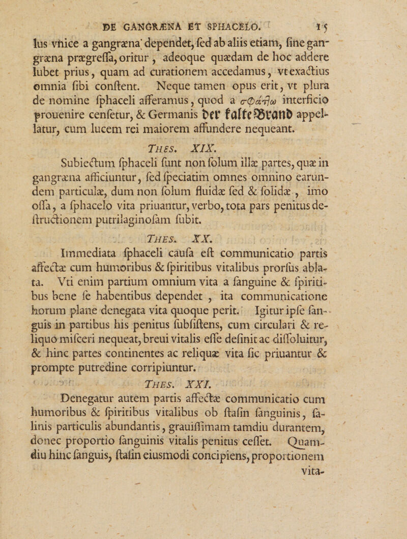 lus vftice a gangraena* dependet, fed ab aliis etiam, fine gan¬ graena praegrefla, oritur , adeoque quaedam de hoc addere lubet prius, quam ad curationem accedamus, vtexaftius omnia fibi conflent. Neque tamen opus erit, vt plura de nomine fphaceli afferamus, quod a (rpdrlco interficio prouenire cenfetur, & Germanis t>er appel¬ latur, cum lucem rei maiorem affundere nequeant. Thss. XIX. Subiedum fphaceli funt non folum illae partes, quae in gangraena afficiuntur, fedfpeciatim omnes omnino earun- dem particulae, dum non folum fluidae fed & folidae , imo offa, a fphacelo vita priuantur, verbo, tota pars penitus de- lirucHonem putrilaginofam fubit. Tues. XX. Immediata fphaceli caufa eft communicatio partis affedae cum humoribus & fpiritibus vitalibus prorfus abla¬ ta. Vti enim partium omnium vita a fanguine & fpiriti¬ bus bene fe habentibus dependet , ita communicatione horum plane denegata vita quoque perit. Igitur ipfe fan- guis in partibus his penitus fubfiftens, cum circulari & re- > liquo mifceri nequeat,breuivitalis effe definitae diffoluitur, & hinc partes continentes ac reliquae vita fic priuantur & prompte putredine corripiuntur. f Tues. XXL Denegatur autem partis affeftae communicatio cum humoribus & fpiritibus vitalibus ob ftafin fanguinis, fa- linis particulis abundantis, grauiflimam tamdiu durantem, donec proportio fanguinis vitalis penitus ceffet. Quam- diu hinc fanguis, ftaiin eiusmodi concipiens, proportionem vita-