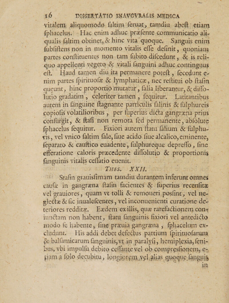 vitalem aliquomodo faltim (emat, tamdiu abeft etiam fphacelus. Hac enim adhuc praefente communicatio ali- qualis faltim obtinet, & hinc vita quoque. Sanguis enim fubfiftens non in momento vitalis effe definit, quoniam partes conftituentes non tam fubito difcedunt , & is reli¬ quo appellenti vegeto & vitali fanguini adhuc contingatis eft. Haud tamen diu ita permanere poteft , fecedunt e< nim partes fpirituofae & lymphaticae, nec reftitui ob ftafin queunt, hinc proportio mutatur, falia liberantur, & diffo- lutio gradatim , celeriter tamen , fequitur. Latitantibus autem in {anguine ftagnante particulis falinis & Mphureis copiofis volatilioribus, per fliperius dida gangrxna prius confurgit, & ftafi non remota fed permanente, abfblute fphacelus fequitur. Fixiori autem flatu falium & fulphu- iis, vel vnico faltim fele, flue acido fiue alcalico, eminente, feparato & cauftico euadente, fulphureque depreffo, fine efferatione caloris procedente diffoiutio & proportionis fanguinis vitalis ceffatio euenit. Th es. XXII. Stafin grauisfimam tamdiu durantem inferunt omnes caufae in gangraena ftafin facientes & fliperius recenfitae vel grauiores, quam vt tolli & remoneri posfint, vel ne- gledae & fic inuakfcentes, vel inconuenienti curatione de¬ teriores redditae. Eaedem exiliis, quae rarefadionem con< iundam non habent, ftatu fanguinis fixiori vel antedido modo fe habente, fine praeuia gangraena , fphacelum ex- eludunt. His addi debet defedus partium fpirimofarum balfamicarum fanguinis,vt in paralyfi, hemiplexia, feni* bus, vbi impulfu debito ceffante vel ob compresfionem, e- jiam a fplo decubitu, longiorem velalias quoque fangui§