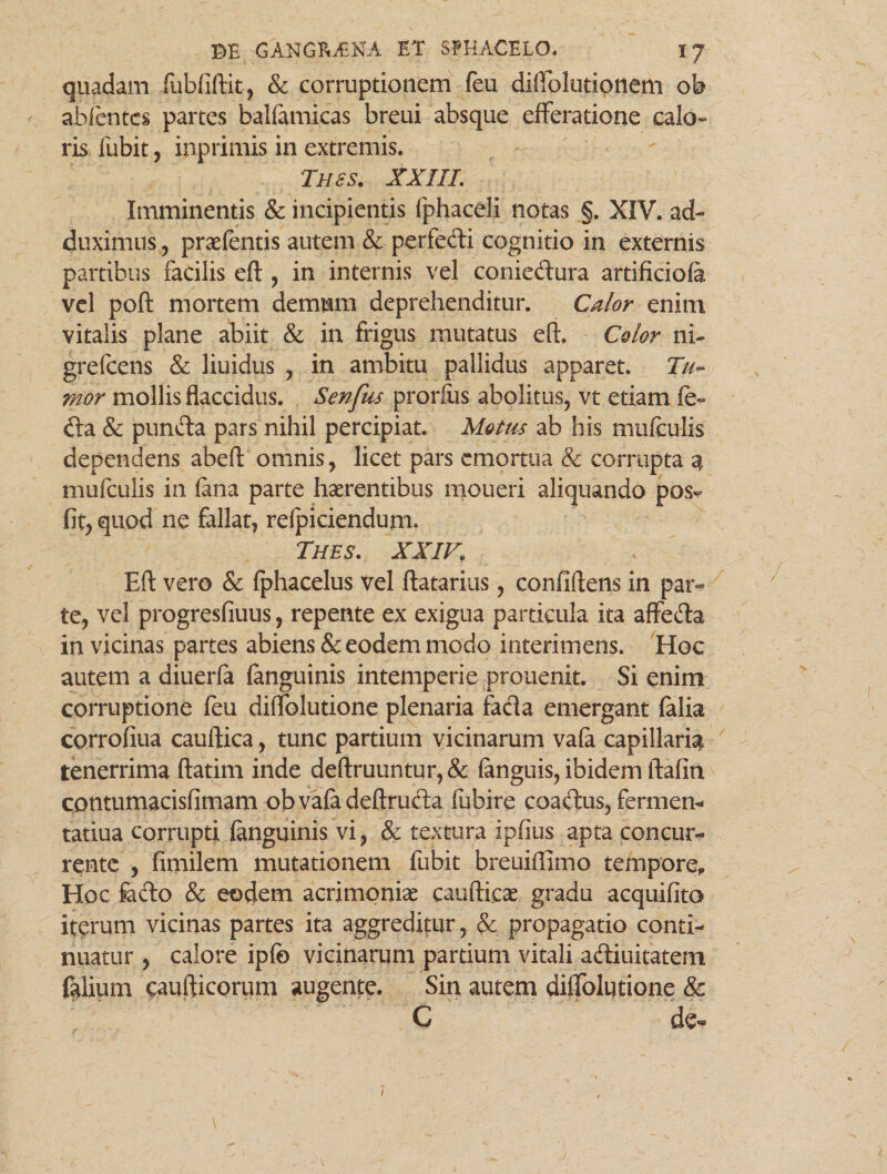 quadam fubfiftit, & corruptionem feu diftblutionem oh abfentcs partes balfamicas breui absque efferatione calo¬ ris fubit , inprimis in extremis. Thss. XXIII; Imminentis & incipientis fphaceli notas §. XIV. ad¬ duximus , praefentis autem & perfedi cognitio in externis partibus facilis eft , in internis vel coniedura artificiofa vel poft mortem demnm deprehenditur. Calor enim vitalis plane abiit & in frigus mutatus eft. Color ni- grefcens & liuidus , in ambitu pallidus apparet. Tu¬ mor mollis flaccidus. Senfus prorfus abolitus, vt etiam fo¬ da & pnnda pars nihil percipiat. Motus ab his mufculis dependens abeft omnis, licet pars emortua & corrupta 4 mufculis in (ana parte haerentibus moueri aliquando pos- fit, quod ne fallat, relpiciendujii. Thes. XXIV. Eft vero & fphacelus vel ftatarius, confidens in par¬ te, vel progresfiuus, repente ex exigua particula ita affeda in vicinas partes abiens & eodem modo interimens. Hoc autem a diuerfa (anguinis intemperie prouenit. Si enim corruptione feu diffolutione plenaria fada emergant (alia corrofiua cauftica, tunc partium vicinarum vafa capillaria tenerrima ftatim inde deftruuntur, & (anguis, ibidem ftafin contumacisfimam obvafadeftruda fubire coadus, fermen- tatiua corrupti (anguinis vi, & textura ipfius apta concur¬ rente , fimilem mutationem fubit breuiffimo tempore* Hoc feclo & eodem acrimoniae caudicae gradu acquifito iterum vicinas partes ita aggreditur, & propagatio conti¬ nuatur , calore ipfc vicinarum partium vitali adiuitatem falium caufticorum augente. Sin autem diffolutione & 0 de«* /