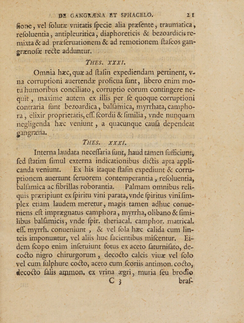 fione, vel follitas vnitatis (pecie alia prasfente, traumatica, refoluentia, antipleuritica, diaphoreticis & bezoardicis re¬ mixta & ad pneferuationem & ad remotionem ftafeos gan- sraenofae recte adduntur. & Thes. XXXI. Omnia haec, quae ad ftafin expediendam pertinent, v- na corruptioni auertendae proficua funt, libero enim mo¬ tu humoribus conciliato, corruptio eorum contingere ne¬ quit , maxime autem ex illis per fe quoque corruptioni contraria funt bezoardica, baliamica, myrrhata, campho- ra, elixir proprietatis, efT fcordii&fimilia, vnde nunquam negligenda haec veniunt, a quacunque caula dependeat gangraeria. Thes. xxxi. Interna laudata neceflaria funt, haud tamen fufficiunt, fed ftatim fimul externa indicationibus didis apta appli¬ canda veniunt. Ex his itaque ftafin expediunt & corru¬ ptionem auertunt fertiorem contemperantia, refoluentia, balfamica ac fibrillas roborantia. Palmam omnibus reli¬ quis praeripiunt ex fpiritu vini parata, vnde (piritus vinifim- plex etiam laudem meretur, magis tamen adhuc conue- niens eft impraegnatus camphora, myrrha,olibano&fimi- libus ballamicis, vnde fpir. theriacal. camphor. matrical. eff. myrrh. conueniunt , & vel fcla haec calida cum lin¬ teis imponuntur, vel aliis huc facientibus mifcentur. Ei» dem fcopo enim inferuiunt fotus ex aceto faturnilato, de- codo nigro chirurgorum , decodo calcis viuae vel folo vel cum fulphure codo, aceto cum fcoriis antimon. codo, decodo falis ammon. ex vrina aegri, muria feu brodio C j brafc