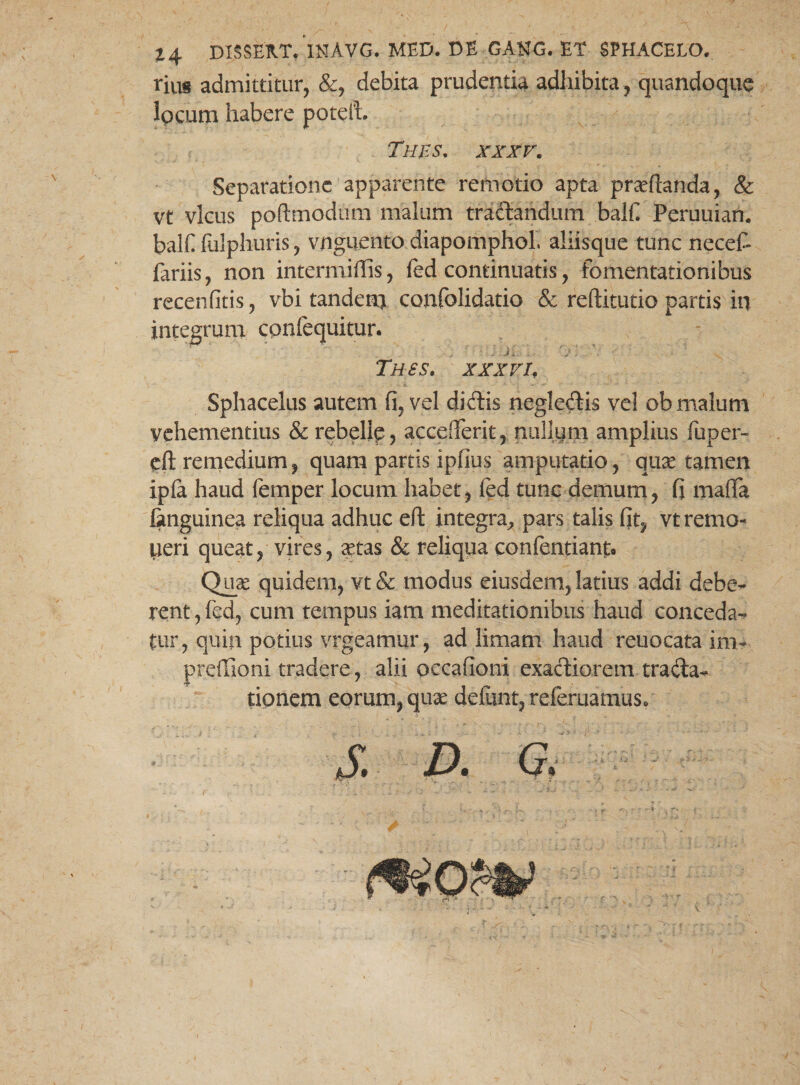 14 DISSEXt/iNAVG. MED. DE GAHG. ET SPHACELO. rius admittitur, &, debita prudentia adhibita, quandoque locum habere poteli THES. XXXV. Separatione apparente remotio apta praedanda, & vt vicus poftmodum malum traftandum balfi Peruuian. balfi fulphuris, vnguento diapomphol, aliisque tunc necef- fariis, non intermiffis, fed continuatis, fomentationibus recenfitis, vbi tandem coqfolidatio & reftitutio partis iq integrum cpnfequitur. , * • : J ■ Jii, i; ; TH6S. xxxvif Sphacelus autem fi, vel didlis neglegis vel ob malum vehementius & rebelle, accefferit, nullum amplius fuper- cft remedium, quam partis ipfius amputatio, quae tamen ipfi haud femper locum habet, fed tunc demum, fi maffa languinea reliqua adhuc eft integra, pars talis fit, vt remo¬ neri queat, vires, xtas & reliqua confentiant. Qux quidem, vt & modus eiusdem, latius addi debe¬ rent , fed, cum tempus iam meditationibus haud conceda¬ tur, quin potius vrgeamqr, ad limam haud reuocata im~ preffioni tradere, alii occafioni exactiorem trada- tionem eorum, qux defunt, refemamus. £ D. a i