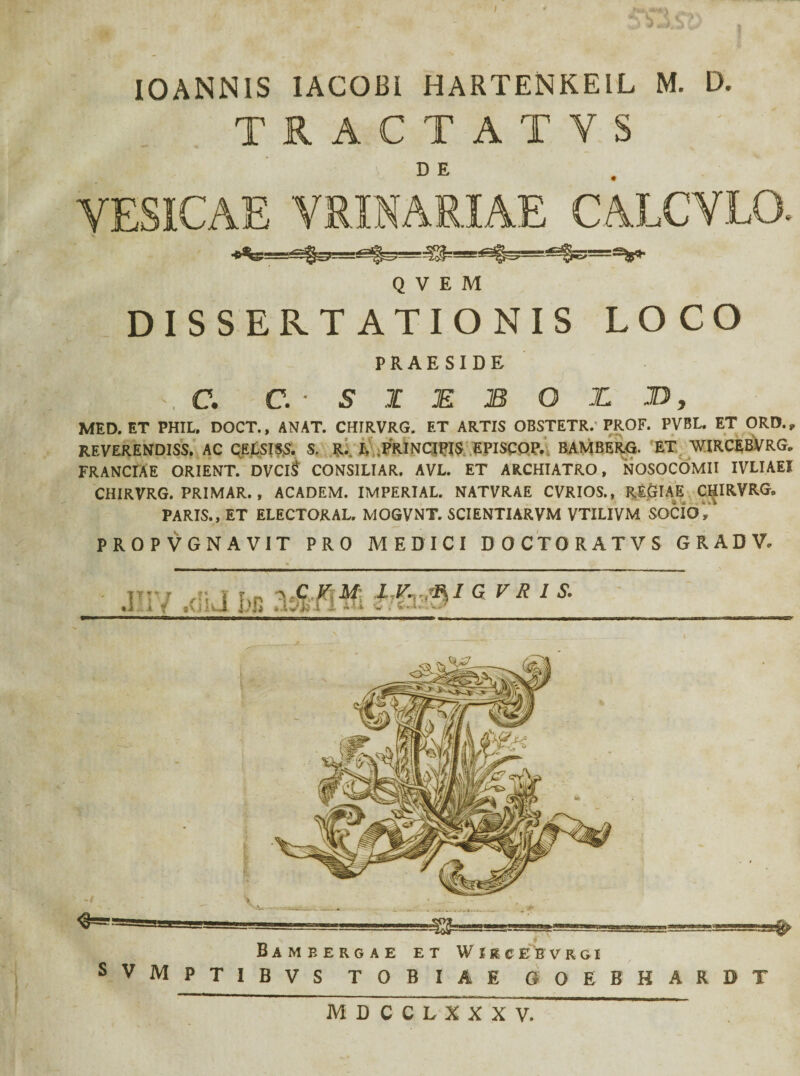 I0ANN1S IACOBl HAETENKEIL M. D. TRACTATVS VESICAE VRINARIAE CAJLCVLO. «%- ■ =ggs>— Q V E M DISSERTATIONIS LOCO PRAESIDE \ C. c.-s I E B O X D , MED. ET PHIL. DOCT., ANAT. CHIRVRG. ET ARTIS OBSTETR.'PROF. PVBL. ET ORD., REVERENDISS. AC CELSISS. S. R. h PRINCIPIS EPISCOP. BAMBERG. ET WIRCEBVRG. FRANCIAE ORIENT. DVClS CONSILIAR. AVL. ET ARCHIATRO, NOSOCOMII IVLIAEI CHIRVRG. PRIMAR. , ACADEM. IMPERIAL. NATVRAE CVRIOS., REGIAE CHIRVRG„ PARIS., ET ELECTORAL. MOGVNT. SCIENTIARVM VTILIVM SOCIO, PROPVGNAVIT PRO MEDICI DOCTORATVS GRADV* ' i MDCCLXXXV.