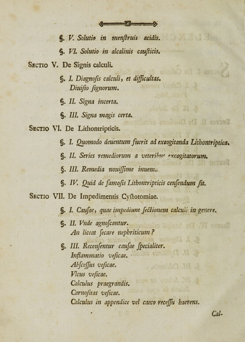 <3s^g!43iga*Lg-S §. V. Soluti» in menjlruis acidis. . ~~ > §. VI. Solutio in alcalinis caufticis. Sectio V. De Signis calculi. §. I. Diagnofis calculi, et difficultas. Diuifio Jignorum. §. II. Signa incerta. §. III. Signa magis certa. Sectio VI. De Lithontripticis. §. 1. Quomodo deuentum fuerit ad excogitanda Lithontriptkcu §. II. Series remediorum a veteri hu v * xcogitatorum. §. III. Remedia nouijjime inuenu §. IV Quid de famojis Lithontripticis cenfendum Jit. Sectio VII. De Impedimentis Cyftotomiae. ■ ■ ■' “N. §. 1. Caufae j quae impediunt fectionem calculi in genere. §. II. Vnde agnofcantur. An liceat fecare nephriticum ? §. III. Recenfentur caufae fpecialiter. Inflammatio vejicae. Ahfceffus vejicae. Vicus veficae. Calculus praegrandis. Carnojitas veficae. Calculus in appendice vel caeco receffu haerens. Cal-