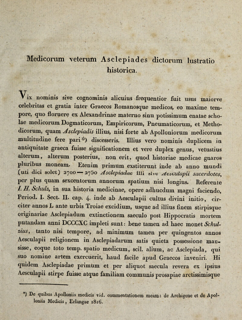 Medicorum veterum Asclepiades dictorum lustratio historica. V- ▼ ix nominis sive cognominis alicuius frequentior fuit usus maiorve celebritas et gratia inter Graecos Romanosque medicos, eo maxime tem¬ pore, quo floruere ex Alexandrinae materno sinu potissimum enatae scho¬ lae medicorum Dogmaticorum, Empiricorum, Pneumaticorum, et Metho¬ dicorum, quam Asclepiadis illius, nisi forte ab Apolloniorum medicorum multitudine fere pariv) discesseris. Illius vero nominis duplicem in antiquitate graeca fuisse significationem et vere duplex genus, vetustius alterum, alterum posterius, non erit, quod historiae medicae gnaros plui ibus moneam* Etenim primum exstiterunt inde ab anno mundi (uti dici solet) 2700 —- 2y5o Asclepiadae illi alve Aesculapii sacerdotes, per plus quam sexcentorum annorum spatium nisi longius* Referente I. H. Schulz, in sua historia medicinae, opere adhucdum magni faciendo, Period* I. 5ect* II. cap. inde ab Aesculapii cultus divini initio, cir¬ citer annos E ante urbis Troiae excidium, usque ad illius finem stirpisque originariae Asclepiadum extinctionem saeculo post Hippocratis mortem putandam anni DCCCXC impleti sunt: bene tamen ad haec monet Schul- • • • _ ziuSy tanto nisi tempore, ad minimum tamen per quingentos annos Aesculapii religionem in Asclepiadarum satis quieta possessione man¬ sisse, eoque toto temp. spatio medicum, scii, alium, ac Asclepiada, qui suo nomine artem exercuerit, haud facile apud Graecos inveniri. Hi quidem Asclepiadae primum et per aliquot saecula revera ex ipsius Aesculapii stirpe fuisse atque familiam communis prosapiae arctissimisque *) De quibus Apolloniis medicis vid. commentationem meam: de Archigene et de Apol- loniis Medicis, Erlangae 1816.
