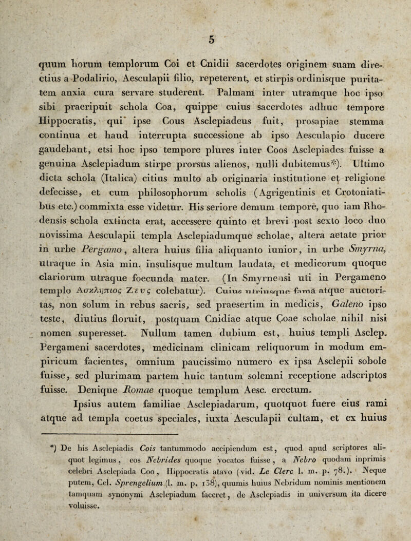 quum liorum templorum Coi et Cniclii sacerdotes originem suam dire¬ ctius a Podalirio, Aesculapii filio, repeterent, et stirpis ordinisque purita¬ tem anxia cura servare studerent. Palmam inter utramque lioc ipso sibi praeripuit scliola Coa, quippe cuius sacerdotes adhuc tempore Hippocratis, qui* ipse Cous Asclepiadeus fuit, prosapiae stemma continua et haud interrupta successione ah ipso Aesculapio ducere gaudehant, etsi hoc ij)So tempore plures inter Coos Asclepiades fuisse a genuina Asclepiadum stirpe prorsus alienos, nulli dubitemus*). Ultimo dicta schola (Italica) citius multo ah originaria institutione et; religione defecisse, et cum philosophorum scholis (Agrigentinis et Crotoniati- bus etc.) commixta esse videtur. His seriore demum tempore, quo iam Rho- densis schola ex tincta erat, accessere quinto et brevi post sexto loco duo novissima Aesculapii templa Asclepiadumque scholae, altera aetate prior in urbe Pergamo, altera huius filia aliquanto iunior, in urbe Smyrna, utraque in Asia min. insulisque multum laudata, et medicorum quoque clariorum utraque foecunda mater. (In Smyrnensi uti in Pergameno templo Aaxfaiiuog Xevq colebatur). Cuius iHrnisqnfi fama atque auctori¬ tas, non solum in rebus sacris, sed praesertim in medicis, Galeno ipso teste, diutius floruit, postquam Cnidiae atque Coae scholae nihil nisi nomen superesset. Nullum tamen dubium est, huius templi Asclep, Pergameni sacerdotes, medicinam clinicam reliquorum in modum em¬ piricum facientes, omnium paucissimo numero ex ipsa Asclepii sohole fuisse, sed plurimam partem huic tantum solemni receptione adscriptos fuisse. Denique Iiomae quoque templum Aesc. erectum. Ipsius autem familiae Asclepiadarum, quotquot fuere eius rami atque ad templa coetus speciales, iuxta Aesculapii cultam, et ex huius *) De his Asclepiadis Cois tantummodo accipiendum est, quod apud scriptores ali¬ quot legimus, cos Nebrides quoque vocatos fuisse, a Nebro quodam inprimis celebri Asclepiada Coo, Hippocratis atavo (vid. Le Clere 1. m. p. 78.). Neque putem, Ccl. Sprengelium (1. m. p, i58), quumis huius Nebridum nominis mentionem tamquam synonymi Asclepiadum faceret, de Asclepiadis in universum ita dicere voluisse.