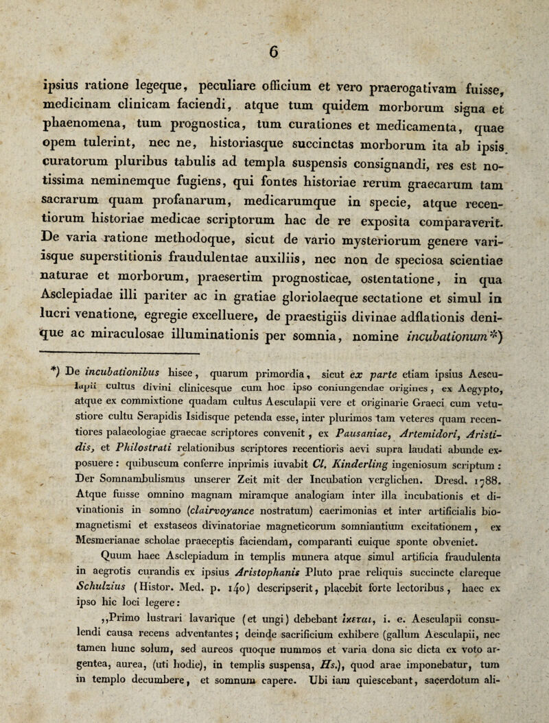 ipsius ratione legeque, peculiare officium et vero praerogativam fuisse, medicinam clinicam faciendi, atque tum quidem morborum signa et phaenomena, tum prognostica, tum curationes et medicamenta, quae opem tulerint, nec ne, historiasque succinctas morborum ita ab ipsis curatorum pluribus tabulis ad templa suspensis consignandi, res est no¬ tissima neminemque fugiens, qui fontes historiae rerum graecarum tam sacrarum quam profanarum, medicarumque in specie, atque recen- tiorum historiae medicae scriptorum hac de re exposita comparaverit. De varia ratione methodoque, sicut de vario mysteriorum genere vari¬ isque superstitionis fraudulentae auxiliis, nec non de speciosa scientiae naturae et morborum, praesertim prognosticae, ostentatione, in qua Asclepiadae illi pariter ac in gratiae gloriolaeque sectatione et simul in lucri venatione, egregie excelluere, de praestigiis divinae adflationis deni¬ que ac miraculosae illuminationis per somnia, nomine incubationum#) *) incubationibus hisce, quarum primordia, sicut ex parte etiam ipsius Aescu¬ lapii cultus divini clinicesque cum hoc ipso coniungendae origines, ex Aegypto, atque ex commixtione quadam cultus Aesculapii vere et originarie Graeci cum vetu¬ stiore cultu Serapidis Isidisque petenda esse, inter plurimos tam veteres quam recen- tiores palaeologiae graecae scriptores convenit, ex Pausaniae, Artemidori, Aristi¬ dis, et Philo strati relationibus scriptores recentioris aevi supra laudati abunde ex¬ posuere : quibuscum conferre inprimis iuvabit Cl, Kinderling ingeniosum scriptum: Der Somnambulismus unserer Zeit mit der Incubation verglichen. Dresd. 1788« Atque fuisse omnino magnam miramque analogiam inter illa incubationis et di¬ vinationis in somno (clairvoyance nostratum) caerimonias et inter artificialis bio- magnetismi et exstaseos divinatoriae magneticorum somniantium excitationem, ex Mesmerianae scholae praeceptis faciendam, comparanti cuique sponte obveniet. Quum haec Asclepiadum in templis munera atque simul artificia fraudulenta in aegrotis curandis ex ipsius Aristophanis Pluto prae reliquis succincte clareque Schulzius (Histor. Med. p. i^o) descripserit, placebit forte lectoribus, haec ex ipso hic loci legere: ,,Primo lustrari lavarique (et ungi) debebant Ixerai, i. e. Aesculapii consu¬ lendi causa recens adventantes; deinde sacrificium exhibere (gallum Aesculapii, nec tamen hunc solum, sed aureos quoque nummos et varia dona sic dicta ex voto ar¬ gentea, aurea, (uti hodie), in templis suspensa, Hs.), quod arae imponebatur, tum in templo decumbere, et somnum capere. Ubi iam quiescebant, sacerdotum ali- 1