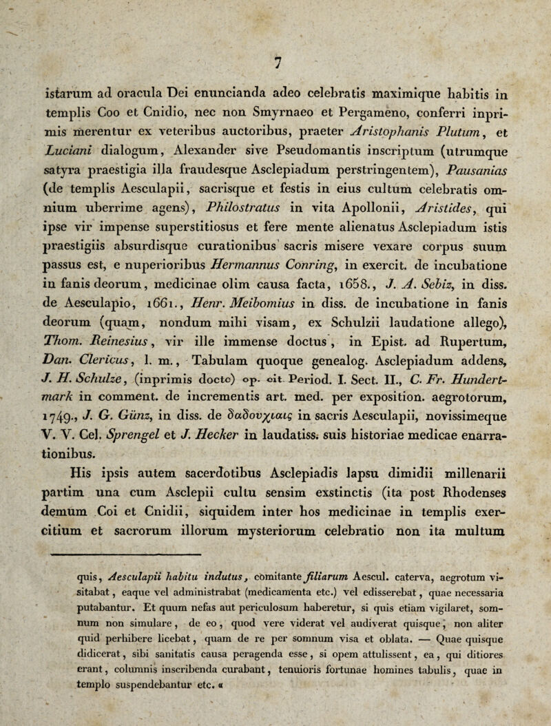 istarum ad oracula Dei enuncianda adeo celebratis maximique liabitis in templis Coo et Cnidio, nec non Smyrnaeo et Pergameno, conferri inpri- ruis merentur ex veteribus auctoribus, praeter Aristophanis Plutum, et Luciani dialogum, Alexander sive Pseudomantis inscriptum (utrumque satyra praestigia illa fraudesque Asclepiadum perstringentem), Pausanias (de templis Aesculapii, sacrisque et festis in eius cultum celebratis om¬ nium uberrime agens), Philostratus in vita Apollonii, Aristides, qui ipse vir impense superstitiosus et fere mente alienatus Asclepiadum istis praestigiis absurdisque curationibus sacris misere vexare corpus suum passus est, e nuperioribus Hermannus Conring, in exercit. de incubatione in fanis deorum, medicinae olim causa facta, i658., J. A. Sehiz, in diss. de Aesculapio, 1661., Henr. Meibomius in diss. de incubatione in fanis deorum (quam, nondum mihi visam, ex Schulzii laudatione allego), Thom. Reinesius, vir ille immense doctus , in Epist. ad Rupertum, Dan. Clericus, 1. m., Tabulam quoque genealog. Asclepiadum addens, J. H. Schulze, (inprimis docte) op. cit Period. I. Sect. II., C. Fr. Hundert- mark in comment. de incrementis art. med. per exposition. aegrotorum, 1749., J. O. Giinzy in diss. de dadov^iaig in sacris Aesculapii, novissimeque V. Y. Cei. Sprengel et J. Hecker in laudatiss< suis historiae medicae enarra¬ tionibus. His ipsis autem sacerdotibus Asclepiadis lapsu dimidii millenarii partim una cum Asclepii cultu sensim exstinctis (ita post Rhodenses demum Coi et Cnidii, siquidem inter hos medicinae in templis exer¬ citium et sacrorum illorum mysteriorum celebratio non ita multum quis, Aesculapii habitu indutus, comitante filiarum Aescul. caterva, aegrotum vi¬ sitabat , eaque vel administrabat (medicamenta etc.) vel edisserebat, quae necessaria putabantur. Et quum nefas aut periculosum haberetur, si quis etiam vigilaret, som¬ num non simulare, de eo, quod vere viderat vel audiverat quisque, non aliter quid perbibere licebat, quam de re per somnum visa et oblata. — Quae quisque didicerat, sibi sanitatis causa peragenda esse, si opem attulissent, ea, qui ditiores erant, columnis inscribenda curabant, tenuioris fortunae homines tabulis, quae in templo suspendebantur etc. «
