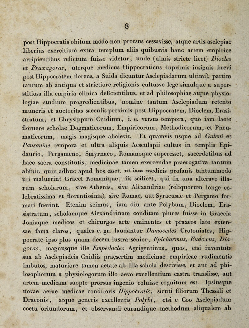 9 ~ «> , ' ^ * i> \ post Hippocratis obitum modo non prorsus cessavisse, atque artis asclepiae liberius exercitium extra templum aliis quibusvis lianc artem empirice arripientibus relictum fuisse videtur, unde (nimis stricte licet) Diocles et Praxagoras, uterque medicus Hippocraticus inprimis insignis brevi post Hippocratem florens, a Suida dicuntur Asclepiadarum ultimi), partim tantum ab antiqua et strictiore religionis cultusve lege simulque a super¬ stitiosa illa empiria clinica deficientibus, et ad philosophiae atque physio¬ logiae studium progredientibus, nomine tantum Asclepiadum retento muneris et auctoritas saeculis proximis post Hippocratem, Dioclem, Erasi- stratum, et Chrysippum Cnidium, i. e. versus tempora, quo iam laete floruere scholae Dogmaticorum, Empiricorum, Methodicorum, et Pneu¬ maticorum, magis magisque abolevit. Et quamvis usque ad Galeni et Pausaniae tempora et ultra aliquis Aesculapii cultus in templis Epi¬ daurio, Pergameno, Smyrnaeo, Romanoque superesset, sacerdotibus ad liaec sacra constitutis, medicinae tamen exercendae praerogativa tantum abfuit, quin adliuc apud bos esset7 ut lana, medicis profanis tantummodo uti maluerint Graeci Romanique, iis scilicet, qui in una alterave illa¬ rum scholarum, sive Athenis, sive Alexandriae (reliquorum longe ce¬ lebratissima et florentissima), sive Romae, aut Syracusae et Pergamo for¬ mati fuerint. Etenim scimus, iam diu ante Polybum, Dioclem, Era- sistratum, scholamque Alexandrinam conditam plures fuisse in Graecia Joniaque medicos et chirurgos arte eminentes et praxeos late exten¬ sae fama claros, quales e. gr. laudantur Damocedes Crotoniates, Hip¬ pocrate ipso plus quam decem lustra senior, Epicharmus, Eudoxus, Dia¬ goras , magnusque ille Empedocles Agrigentinus, quos, etsi iuventute sua ab Asclepiadeis Cnidiis praesertim medicinae empiricae rudimentis imbutos, maturiore tamen aetate ab illa schola descivisse, et aut ad pbi- . losophorum s. physiologorum illo aevo excellentium castra transiisse, aut artem medicam suopte prorsus ingenio coluisse cognitum est. Ipsiusque novae aerae medicae conditoris Hippocratis, sicuti filiorum Thessali et Draconis , atque generis excellentis Poljhi, etsi e Coo Asclepiadum coetu oriundorum, et observandi curandique methodum aliqualem ab .*• ' -2 S : ‘ '