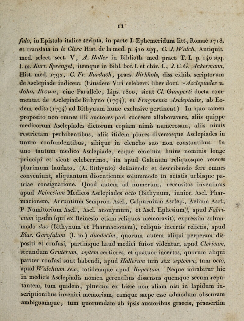 falo, in Epistola italice scripta, in parte I. Ephemeridum Iitt., Romae 1718, et translata in le Clere Hist. de la med, p. 410 sqq., C. J. IFalch, Antiquit med. select. sect. Y, A. Haller in Biblioth. med. pract. T. I. p. 140 sqq. 1. m. Kiirt. Sprengel, itemque in Bibi. bot. I. et chir. I., J. C, G. Ackermcinn, Hist. med. 1792, C. Fr. Burdach, praes. Birkholz, diss. exliib. scriptorum de Asclepiade indicem. (Eiusdem Viri celeberr. liber doct. »Asclepiades u. John, Brown, eine Parallele, Lips. 1800, sicut Cl. Gumperti docta com- mentat. de Asclepiade Bithyno (1794), et Fragmenta Asclepiadis, ab Eo¬ dem edita (1794) ad Bithynum hunc exclusive pertinent.) In quo tamen proposito non omnes illi auctores pari successu allaboravere, aliis quippe medicorum Asclepiades dictorum copiam nimis numerosam, aliis nimis restrictam perhibentibus, aliis itidem plures diversosque Asclepiades in unum confundentibus, sibique in elencho suo non constantibus. In uno tantum medico Asclepiade, coque omnium huius nominis longe principi et sicut celeberrimo, ita apud Galenum reliquosque veteres plurimum laudato, (A. Bithynio) definiendo et describendo fere omnes conveniunt, aliquantum dissentientes solummodo in aetatis urbisque pa¬ triae consignatione. Quod autem ad numerum, recensitos invenimus apud Reinesium Medicos Asclepiades octo (Bithynum, iunior. Asci. Phar- macionem, Arruntium Sempron. Asci., Calpurnium Asclep., Aelium Asci., P. Numitorium Asci., Asci, anonymum, et Asci. Ephesium)!, apud Fabri- i cium ipsum (qui ex Reinesio etiam reliquos memoravit), expressim solum¬ modo duo (Bithynum et Pharmacionem), reliquis incertis relictis, apud Bias. Garofalum (1. m.) duodecim, quorum autem aliqui perperam dis¬ positi et confusi, partimque haud medici fuisse videntur, apud Clericum, secundum Gruterum, septem certiores, et quatuor incertos, quorum aliqui pariter confusi sunt habendi, apud Tlallerum tum seoc septemve, tum octo, apud TFialchium sex, totidemque apud Rupertum. Neque mirabitur hic in medicis Asclepiadis nomen gerentibus dissensus quemque secum repu¬ tantem, tum quidem, plurium ex hisce non aliam nisi in lapidum in¬ scriptionibus inveniri memoriam, eamque saepe esse admodum obscuram ambiguamque, tum quorumdam ab ipsis auctoribus graecis, praesertim