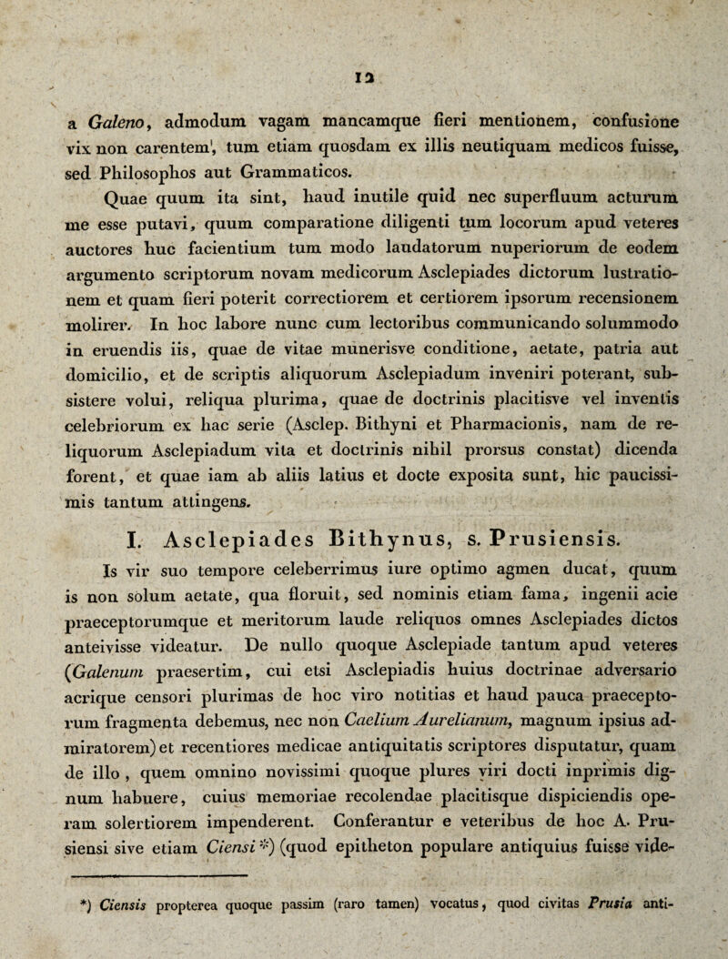 13 a Galeno, admodum vagam mancamque fieri mentionem, confusione vix non carentem’, tum etiam quosdam ex illis neutiquam medicos fuisse, sed Philosophos aut Grammaticos. Quae quum ita sint, haud inutile quid nec superfluum acturum me esse putavi, quum comparatione diligenti tum locorum apud veteres auctores huc facientium tum modo laudatorum nuperiorum de eodem argumento scriptorum novam medicorum Asclepiades dictorum lustratio¬ nem et quam fieri poterit correctiorem et certiorem ipsorum recensionem molirer, In hoc labore nunc cum lectoribus communicando solummodo in eruendis iis, quae de vitae munerisve conditione, aetate, patria aut domicilio, et de scriptis aliquorum Asclepiadum inveniri poterant, sub¬ sistere volui, reliqua plurima, quae de doctrinis placitisve vel inventis celebriorum ex hac serie (Asclep. Bithyni et Pharmacionis, nam de re¬ liquorum Asclepiadum vita et doctrinis nihil prorsus constat) dicenda forent, et quae iam ab aliis latius et docte exposita sunt, hic paucissi¬ mis tantum attingens. I. Asclepiades Bithynus, s. Prusiensis. Is vir suo tempore celeberrimus iure optimo agmen ducat, quum is non solum aetate, qua floruit, sed nominis etiam fama, ingenii acie praeceptorumque et meritorum laude reliquos omnes Asclepiades dictos anteivisse videatur. De nullo quoque Asclepiade tantum apud veteres {Galenum praesertim, cui etsi Asclepiadis huius doctrinae adversario acrique censori plurimas de hoc viro notitias et haud pauca praecepto¬ rum fragmenta debemus, nec non Caelium Aurelianum, magnum ipsius ad¬ miratorem) et recentiores medicae antiquitatis scriptores disputatur, quam de illo , quem omnino novissimi quoque plures viri docti inprimis dig¬ num habuere, cuius memoriae recolendae placitisque dispiciendis ope¬ ram solertiorem impenderent. Conferantur e veteribus de hoc A. Pru- siensi sive etiam Ciensi *) (quod epitheton populare antiquius fuisse vide<- *) Ciensis propterea quoque passim (raro tamen) vocatus, quod civitas Prusia anti-