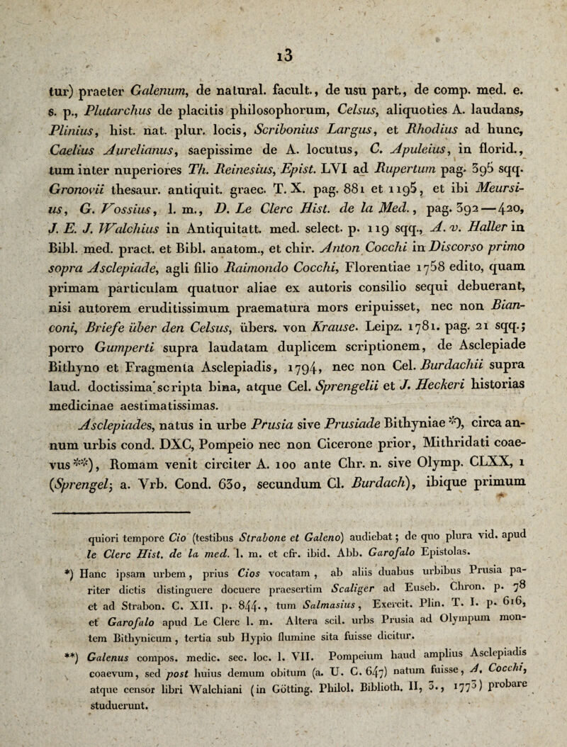 tur) praeter Galenum, de natural. facult., de usu part., de comp. med. e. S. p., Plutarchus de placitis philosophorum, Celsus, aliquoties A. laudans, Plinius, hist. nat. plur. locis, Scribonius Largus, et Rhodius ad hunc, Caelius Aurelianus, saepissime de A. locutus, C. Apuleius, in florid., tum inter nuperiores Th. Reinesius, Epist. LYI ad Rupertum pag. 3c)5 sqq. Gronovii thesaur. antiquit. graec. T. X. pag. 881 et 1195, et ihi Meursi- us, G, Eossius, L m., D. Le Clere Hist. de la Med., pag* * 392 — 420> J. E. J. TEalchius in Antiquitatt. med. select. p. 119 sqq., A.v. Haller in Bibi. med. pract. et BibL anatom., et cliir. Anton Cocchi in Discorso primo sopra Asclepiade, agii filio Raimondo Cocchi, Florentiae iy58 edito, quam primam particulam quatuor aliae ex autoris consilio sequi debuerant, nisi autorem eruditissimum praematura mors eripuisset, nec non Rian- coni, Briefe uber den Celsus, iibers. von Krause. Leipz. 1781. pag. 21 sqq.; porro Gumperti supra laudatam duplicem scriptionem, de Asclepiade Bithyno et Fragmenta Asclepiadis, 1794» nec non Cei. Rurdachii supra laud. doctissima scripta bina, atque Cei. Sprengelii et J• Heckeri historias medicinae aestimatissimas. Asclepiades, natus in urbe Prusia sive Prusiade Bithyniae r<'), circa an¬ num urbis cond. DXC, Pompeio nec non Cicerone prior, Mithridati coae¬ vus**), Romam venit circiter A. 100 ante Clir. n. sive Olymp. CLXX, 1 (Sprengel, a. Yrb. Cond. 630, secundum Cl. Rurdach), ibique primum quiori tempore Cio (testibus Strabone et Galeno) audiebat; de quo plura vid. apud le Clere Hist. de la med. 1. m. et cfr. ibid. Abb. Garofalo Epistolas. *) Hanc ipsam urbem, prius Cios vocatam , ab aliis duabus urbibus Prusia pa¬ riter dictis distinguere docuere praesertim Scaliger ad Euseb. Cliron. p. 78 et ad Strabon. C. XII. p. 844., tum Salmasius, Exercit. Plin. T. I. p. 616, et Garofalo apud Le Clere 1. m. Altera scii, urbs Prusia ad Olympum mon¬ tem Bithynicum , tertia sub Hypio flumine sita fuisse dicitur. **) Galenus compos, medie, sec. loc. 1. VII. Pompeium haud amplius Asclepiadis coaevum, sed post liuius demum obitum (a. TJ. C. 647) natum fuisse, Cocchi, atque censor libri Walchiani (in Gotting. Philol. Biblioth. II, 3., I77a) P10^are studuerunt.