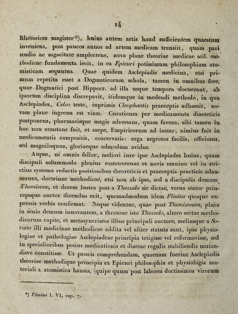 Rhetorices magister-), huius autem artis haud sufficientem quaestum inveniens., post paucos annos ad artem medicam transiit, quam pari studio ac sagacitate amplectens, nova plane theoriae medicae scii, me- thodicae fundamenta iecit, in ea Epicuri potissimum philosophiam ato- misticam sequutus. Quae quidem Asclepiadis medicina, etsi pri¬ mum repetita esset a Dogmaticorum schola, tamen in omnibus fere, quae Dogmatici post Hippocr. ad illa usque tempora docuerant, ab ipsorum disciplina discrepavit, itidemque in medendi methodo, in qua Asclepiades, Celso teste, inprimis Cleophantis praeceptis adhaesit, no¬ vam plane ingressa est viam. Curationes per medicamenta diaeteticis postponens, pharmacisque magis adversans, quam favens, sibi tamen in hoc non constans fuit, et saepe, Empiricorum ad instar, nimius fuit in medicamentis compositis, coacervatis: erga aegrotos facilis, officiosus, sed magniloquus, gloriaeque admodum avidus. Atque, ni omnis fallor, meliori iure ipse Asclepiades huius, quam discipuli solummodo plenius exstruxerunt et novis omnino vel in stri¬ ctius systema redactis positionibus theoreticis et praeceptis practicis adau¬ xerunt, doctrinae methodicae, etsi non ab ipso, sed a discipulis demum -1 hemisonOy et decem lustra post a Thessalo sic dictae, verus stator prin¬ cepsque auctor dicendus erit, quemadmodum idem Plinius quoque ex¬ pressis verbis confirmat. Neque videntur, quae post Themisonem., plura in senio demum innovantem, a thrasone isto Thessalo, altero sectae metho¬ dicorum capite, et metasyncriseos illius principali auctore, meliusque a So¬ rano illi medicinae methodicae addita vel aliter statuta sunt, ipsa physio¬ logiae et pathologiae Asclepiadeae principia tetigisse vel reformavisse, sed in specialioribus potius medicationis et diaetae regulis stabiliendis mulan- disve constitisse. Ut paucis comprehendam, quaenam fuerint Asclepiadis theoriae methodique principia ex Epicuri philosophia et physiologia ma¬ teriali s. atomistica hausta, (quipe quum post labores doctissimos virorum