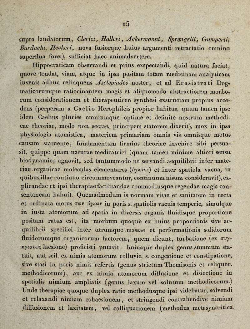 Burdachi, Heckeri, nova fusior que liuius argumenti retractatio omnino superflua foret), sufficiat liaec animadvertere. Hippocraticam observandi et prius exspectandi, quid natura faciat, quove tendat, viam, atque in ipsa positam totam medicinam analyticam iuvenis adhuc relinquens Asclepiades noster, et ad Erasistrati Dog-? maticorumque ratiocinantem magis et aliquomodo abstractiorem morbo^ rum considerationem et therapeuticen synthesi exstructam propius acce¬ dens (perperam a Caelio Herophileis propior habitus, quum tamen ipse idem Caelius pluries omniumque optime et definite nostrum methodi¬ cae theoriae, modo non sectae, principem statorem dixerit), mox in ipsa physiologia atomistica, materiem primariam omnis vis omnisque motus causam statuente, fundamentum firmius theoriae invenire sibi persua¬ sit, quippe quam naturae medicatrici (quam tamen minime altiori sensu biodynamico agnovit, sed tantummodo ut servandi aequilibrii inter mate¬ riae organicae moleculas elementares (dyxovq) et inter spatiola vacua, in quibus illae continuo circummoveantur, continuum nisum consideravit), ex¬ plicandae et ipsi therapiae facilitandae commodiusque regendae magis con¬ sentaneam habuit. Quemadmodum is normam vitae et sanitatem in recta et ordinata motus tov oyxcor in poris s. spatiolis vacuis temperie, simulque in iusta atomorum ad spatia in diversis organis fluidisque proportione positam ratus est, ita morbum quoque ex huius proportionis sive ae¬ quilibrii specifici inter utrumque massae et performationis solidorum fluidorumque organicorum factorem, quem dicunt, turbatione (ex crvy- xpicrsag laesione) proficisci putavit: huiusque duplex genus summum sta¬ tuit, aut scii, ex nimia atomorum colluvie, s. congestione et constipatione, sive stasi in poris nimis refertis (genus strictum Themisonis et reliquor, methodicorum), aut ex nimia atomorum diffusione et disiectione in spatiolis nimium ampliatis (genus laxum vel solutum methodicorum.) Unde therapiae quoque duplex ratio methodusque ipsi videbatur, solvendi et relaxandi nimiam cohaesionem, et stringendi contrahendive nimiam diffusionem et laxitatem, vel colliquationem (methodus metasyncritica.