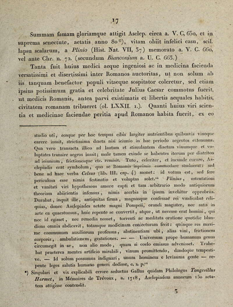 Summam famam gloriamque attigit Asclep. circa a. Y. C, 65o, et in suprema senectute, aetatis. anno 80*), vitam obiit infelici casu, scii, lapsu scalarum, a Plinio (Hist. Nat. VII, 3y) memorato a. V. C. 660, vel ante Chr. n. 72. (secundum BianconSum a. U. C. 665.) Tanta fuit liuius medici aeque ingeniosi ac in medicina facienda versatissimi et disertissimi inter Romanos auctoritas, ut non solum ab iis tanquam benefactor populi vitaeque sospitator coleretur, sed etiam ipsius potissimum gratia et celebritate Julius Caesar commotus fuerit, , ut medicis Romanis, antea parvi existimatis et libertis aequales Rabitis, civitatem romanam tribueret (ol. LXXII. 1.). Quanti Ruius viri scien¬ tia et medicinae faciendae peritia apud Romanos Rabita fuerit, ex eo studio uti, eOSque per lioc tempus cibis largiter nutrientibus quibusvis vinoque carere iussit, strictissima diaeta nisi ieiunio in liac periodo aegrotos extenuans. Qua vero transacta illico ad lautam et stimulantem diaetam vinumque et vo¬ luptates transire aegros iussit 5 male tamen exinde se habentes iterum pei diatiiton ad ieiunium, frictionesque etc. remisit. Tuto, celeriter, et iucunde cuiaie, As¬ clepiadis erat symbolum, quO se Romanis iiiprimis commodare studuerat: sed bene ad haec verba Celsus (lib. III. cap. 4) monet; id votum est, sed fere periculosa esse nimia festinatio et voluptas solet.u Plinius, ostentationi et vanitati viri hypotheseos amore capti et tam arbitrario modo antiquiorum theoriam abiicientis infensus , nimis acerbis in ipsum invehitur opprobriis. Durabat, inquit ille, antiquitas firma , magnasque confessad rei vindicabat reli¬ quias, donec Asclepiades aetate magni Pompeii, oiandi magistei, ncc satis in arte ea quaestuosus, huic repente se convertit, atque, ut necesse eiat homini, qui nec id egisset , nec remedia nosset, torrenti ac meditata oiatione quotidie blan- diens omnia abdicavit, totamque medicinam coniecturam fecit: quinque res maxi¬ me communum auxiliorum professus, abstinentiam ubi, alias Vini, frictionem corporis, ambulationem, gestationes.-Universum prope humanum genus circumegit in se, non alio modo , quam si coelo emissus advenisset. Trahe¬ bat praeterea mentes artificio mirabili, vinum promittendo, dandoque tempesti¬ ve. _ Id solum possumus indignari, unum hominem e levissima gente - le- pente leges salutis humatio generi dedisse, e. s. p.“ *) Singulari et vix explicabili errore seductus Gallus quidam Philologus Tongevillus Harmet, in Memoires de Trevoux, a. 1718, Asclepiadem annorum 100 aeta¬ tem attigisse contendit. 5