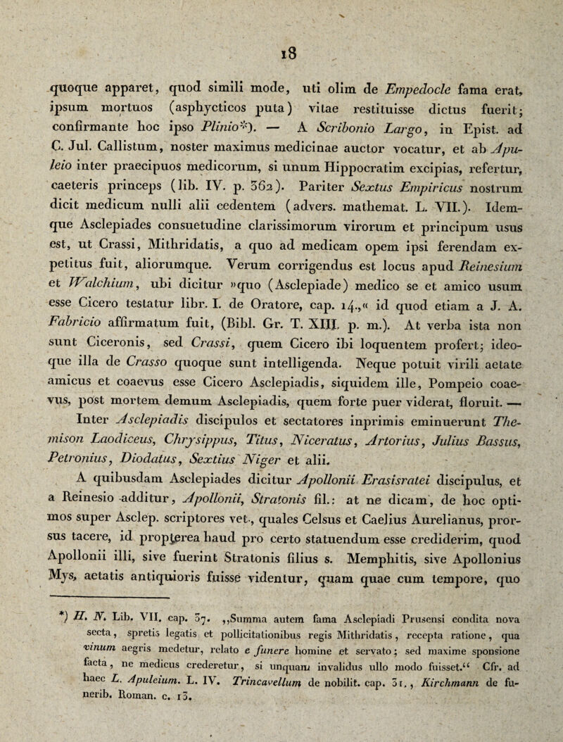 quoque apparet, quod simili mode, uti olim de Empedocle fama erat, ipsum mortuos (asphycticos puta) vitae restituisse dictus fuerit- confirmante hoc ipso Plinio*'). — A Scribonio Largo, in Epist. ad C. Jul. Callistum, noster maximus medicinae auctor vocatur, et ab Apu- leio inter praecipuos medicorum, si unum Hippocratim excipias, refertur, caeleris princeps (lib. IV. p. 562). Pariter Sextus Empiricus nostrum dicit medicum nulli alii cedentem (advers. matbemat. L. VII.). Iclem- que Asclepiades consuetudine clarissimorum virorum et prineipum usus est, ut Crassi, Mithridatis, a quo ad medicam opem ipsi ferendam ex¬ petitus fuit, aliorumque. Verum corrigendus est locus apud Reinesium et TFalchium, ubi dicitur »quo (Asclepiade) medico se et amico usum esse Cicero testatur libr. I. de Oratore, cap. i4*>(( id quod etiam a J. A. Fabricio affirmatum fuit, (Bibi. Gr. T. XIII. p. m.). At verba ista non sunt Ciceronis, sed Crassi, quem Cicero ibi loquentem profert; ideo- que illa de Crasso quoque sunt intelligenda. Neque potuit virili aetate amicus et coaevus esse Cicero Asclepiadis, siquidem ille, Pompeio coae¬ vus, pOst mortem demum Asclepiadis, quem forte puer viderat, floruit. — Inter Asclepiadis discipulos et sectatores inprimis eminuerunt The¬ mison Laodiceus, Chrysippus, Titus, Niceratus, Artor ius, Julius Bassus, Petronius, Dio datus, Seoctius Niger et alii. A quibusdam Asclepiades dicitur Apollonii Erasisratei discipulus, et a Reinesio-additur, Apollonii, Stratonis fil.: at ne dicam, de hoc opti¬ mos super Asclep. scriptores vet-, quales Celsus et Caelius Aurelianus, pror¬ sus tacere, id propjerea haud pro certo statuendum esse crediderim, quod Apollonii illi, sive fuerint Stratonis filius s. Memphitis, sive Apollonius Mys> aetatis antiquioris fuisse videntur, quam quae cum tempore, quo V H. iV* Lib. VII, cap. 07. ,,Summa autem fama Asclepiadi Prusensi condita nova secta, spretis legatis et pollicitationibus regis Mithridatis, recepta ratione, qua vinum aegris medetur, relato e funere homine et servato; sed maxime sponsione facta, ne medicus crederetur, si unquam invalidus ullo modo fuisset.u Cfr. ad haec L. Apuleium. L. IV. Trincavellum de nobilit. cap. 5i., Iiirchmann de fu- nerib. Roman. c. i3.
