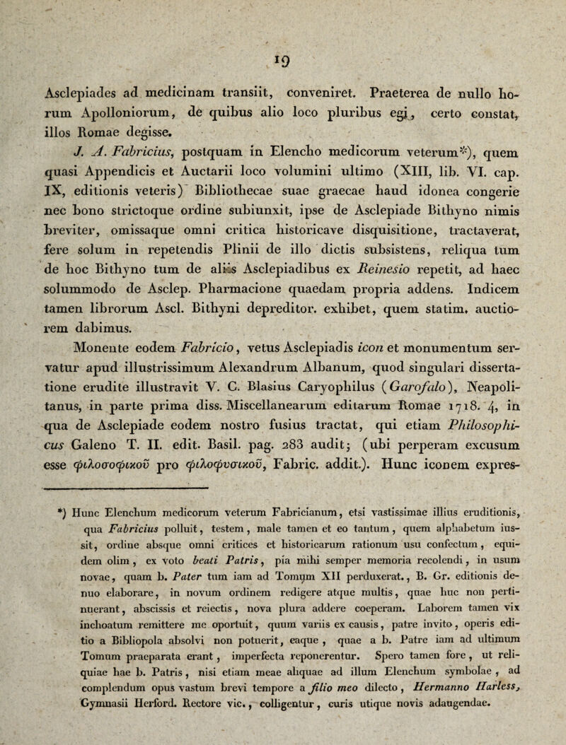 *9 Asclepiades ad medicinam transiit, conveniret. Praeterea de nullo ho- rum Apolloniorum, de quibus alio loco pluribus egi , certo constat, illos Romae degisse. J. A. Fabricius, postquam in Elenclio medicorum veterum*),- quem quasi Appendicis et Auctarii loco volumini ultimo (XIII, lib. VI. cap. IX, editionis veteris) Bibliothecae suae graecae haud idonea congerie nec bono strictoque ordine sub i unxit, ipse de Asclepiade Bithyno nimis breviter, omissaque omni critica bistoricave disquisitione, tractaverat, fere solum in repetendis Plinii de illo dictis subsistens, reliqua tum de hoc Bithyno tum de aliis Asclepiadibus ex Reinesio repetit, ad haec solummodo de Asclep. Pharmacione quaedam propria addens. Indicem tamen librorum Asci. Bithyni depreditor. exhibet, quem statinn auctio¬ rem dabimus. Monente eodem Fabricio, vetus Asclepiadis icon et monumentum ser¬ vatur apud illustrissimum Alexandrum Albanum, quod singulari disserta¬ tione erudite illustravit V. C. Blasius Caryopliilus (Garofalo), Neapoli¬ tanus, in parte prima diss. Miscellanearum editarum Romae 1*71 8. 4, in qua de Asclepiade eodem nostro fusius tractat, qui etiam Philosophi¬ cus Galeno T. II. edit. Basii, pag. 283 audit j (ubi perperam excusum esse cpihocrocpLxov pro cpikocpvmmv y Fabric. addit.). Hunc iconem expres- *) Hunc Elenchum medicorum veterum Fabricianum, etsi vastissimae illius eruditionis, qua Fabricius polluit, testem , male tamen et eo tantum, quem alphabetum ius- sit, ordine absque omni critices et historicarum rationum usu confectum, equi¬ dem olim , ex voto beati Patris, pia mihi semper memoria recolendi, in usum novae, quam b. Pater tum iam ad Tomqm XII perduxerat., B. Gr. editionis de- nuo elaborare, in novum ordinem redigere atque multis, quae huc non perti¬ nuerant , abscissis et reiectis, nova plura addere coeperam. Laborem tamen vix inchoatum remittere me oportuit, quum variis ex causis, patre invito, operis edi¬ tio a Bibliopola absolvi non potuerit, eaque , quae a b. Patre iam ad ultimum Tomum praeparata erant , imperfecta reponerentur. Spero tamen fore , ut reli¬ quiae hae b. Patris , nisi etiam meae aliquae ad illum Elenchum symbolae , ad complendum opus vastum brevi tempore a Jilio meo dilecto, Hermanno HarlesSj Gymnasii Herford. Rectore vic., colligentur, curis utique novis adaugendae.