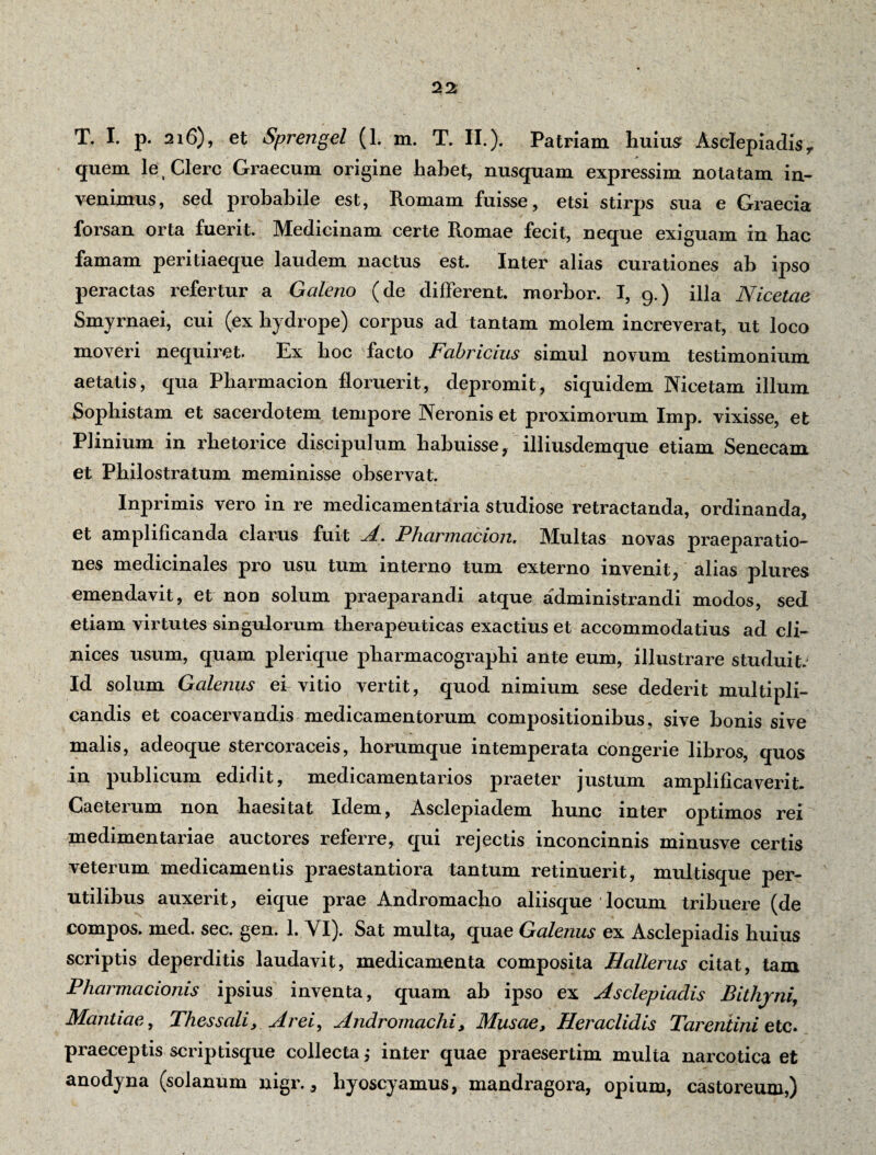T. I. p. 216), et Sprengel (1. m. T. II.). Patriam liuius? Asclepiadis r quem let Clere Graecum origine habet, nusquam expressim notatam in¬ venimus, sed probabile est, Romam fuisse, etsi stirps sua e Graecia forsan orta fuerit. Medicinam certe Romae fecit, neque exiguam in hac famam peritiaeque laudem nactus est. Inter alias curationes ab ipso peractas refertur a Galeno (de different morbor. I, 9.) illa Nicetae Smyrnaei, cui (ex hydrope) corpus ad tantam molem increverat, ut loco moveri nequiret. Ex hoc facto Fabricius simul novum testimonium aetatis, qua Pharmacion floruerit, depromit, siquidem Nicetam illum Sophistam et sacerdotem tempore Neronis et proximorum Imp. vixisse, et Plinium in rhetorice discipulum habuisse, illiusdemque etiam Senecam et Philostratum meminisse observat. Inprimis vero in re medicamentaria studiose retractanda, ordinanda, et amplificanda clarus fuit A. Pharmacion. Multas novas praeparatio¬ nes medicinales pro usu tum interno tum externo invenit, alias plures emendavit, et non solum praeparandi atque administrandi modos, sed etiam virtutes singulorum therapeuticas exactius et accommodatius ad cli¬ nices usum, quam plerique pharmacographi ante eum, illustrare studuit. Id solum Galenus ei vitio vertit, quod nimium sese dederit multipli¬ candis et coacervandis medicamentorum compositionibus, sive bonis sive malis, adeoque stercoraceis, horumque intemperata congerie libros, quos in publicum edidit, medicamentarios praeter justum amplificaverit. Caeterum non haesitat Idem, Asclepiadem hunc inter optimos rei medimentariae auctores referre, qui rejectis inconcinnis minusve certis veterum medicamentis praestantiora tantum retinuerit, multisque per¬ utilibus auxerit, eique prae Andromacho aliisque locum tribuere (de compos, med. sec. gen. 1. NI). Sat multa, quae Galenus ex Asclepiadis huius scriptis deperditis laudavit, medicamenta composita Hallerus citat, tam Pharmacioms ipsius inventa, quam ab ipso ex Asclepiadis Bithyni, Manliae, Thessali, Arei, Andromachi, Musae, Heraclidis Tarentini etc. praeceptis scriptisque collecta,- inter quae praesertim multa narcotica et anodyna (solanum nigr., hyoscyamus, mandragora, opium, castox-eum,)