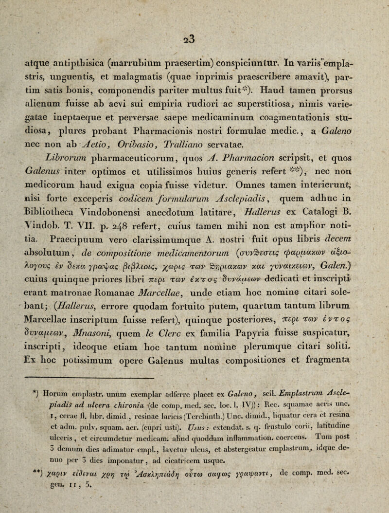 atque antipthisica (marrubium praesertim) conspiciuntur. In variis empla¬ stris, unguentis, et malagmatis (quae inprimis praescribere amavit), par- tim satis bonis, componendis pariter multus fuit*). Haud tamen prorsus alienum fuisse ab aevi sui empiria rudiori ac superstitiosa, nimis varie¬ gatae ineptaeque et perversae saepe medicaminum coagmentationis stu¬ diosa , plures probant Pharmacionis nostri formulae medie., a Galeno nec non ab Aetio, Oribasio, Tralliano servatae. Librorum pharmaceuticorum, quos A. Pharmacion scripsit, et quos Galenus inter oj)timos et utilissimos huius generis refert **), nec non medicorum haud exigua copia fuisse videtur. Omnes tamen interierunt, nisi forte exceperis codicem formularum Asclepiadis, quem adhuc in Bibliotheca Yindobonensi anecdotum latitare, Hallerus ex Catalogi B. Yindob. T. YII. p. 248 refert, cuius tamen mihi non est amplior noti¬ tia. Praecipuum vero clarissimumque A. nostri fuit opus libris decem absolutum, de compositione medicamentorum (ovr^ecretg cpagpaxcov dlgio- Xoyovg iv dexa ypa^ag ^L^‘ktoigy %copcg tmv ^rigiaxov xoa yvvatxetcov, Galeni) cuius quinque priores libri nepi tcov ixTog dwdpeav dedicati et inscripti erant matronae Romanae Marcellae, unde etiam hoc nomine citari sole¬ bant; (Hallerus, errore quodam fortuito putem, quartum tantum librum Marcellae inscriptum fuisse refert), quinque posteriores, negi tcov ivrog dvvapeav9 Mnasoni, quem le Clere ex familia Papyria fuisse suspicatur, inscripti, ideoque etiam boc tantum nomine plerumque citari soliti. Ex boc potissimum opere Galenus multas compositiones et fragmenta *) Horum emplastr. unum exemplar adferre placet ex Galeno, scii. Emplastrum Ascle¬ piadis ad ulcera chironia (de comp. med. sec. loc. 1. IV)): Ree. squamae aeris une» I, cerae fl, hbr, dimid., resinae laricis (Terebinth.) Une. dimid., liquatur cera et resina et adm. pulv. squam. aer. (cupri usti). Usus: extendat, s. q. frustulo corii, latitudine ulceris , et circumdetur medicam, aliud quoddam inflammation. coercens. Ium post 3 demum dies adimatur empl., lavetur ulcus, et abstergeatur emplastrum, idque de- nuo per 3 dies imponatur, ad cicatricem usque. **) Xuqiv (ideveu /qij Tfi) AoxXtjtuu^?] ovtco ocuf cog yQaxpuvTi 3 de comp. med. sec. gen. i r , 5.