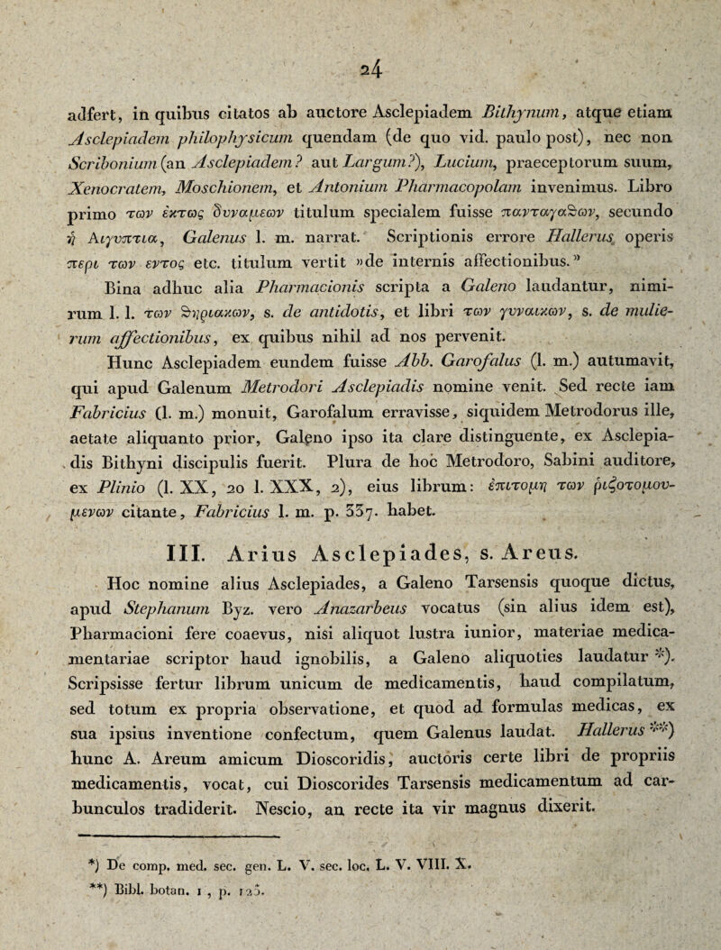 t 24 adfert, iti quibus citatos ab auctore Asclepiadem Bithynum, atque etiam Asclepiadem philophysicum quendam (de quo vid. paulo post), nec non Scribonium (an Asclepiadem? aut Largum?), Lucium, praeceptorum suum, Xenocratem, Moschionem, et Antonium Pharmacopolam invenimus. Libro primo rav extoc, dvrapsav titulum specialem fuisse 'jtavTayaSav, secundo ti Aiyv%Tia, Galenus 1. m. narrat. Scriptionis errore Hallerus operis Uiepi TOV EVTOS etc. titulum vertit »de internis affectionibus. ” Bina adhuc alia Pharmacionis scripta a Galeno laudantur, nimi¬ rum 1. 1. tcov s. de antidotis, et libri tov yvvouxav, s. de mulie¬ rum affectionibus, ex quibus nihil ad nos pervenit. Hunc Asclepiadem eundem fuisse Abb. Garofalus (1. m.) autumavit, qui apud Galenum Metrodori Asclepiadis nomine venit. Sed recte iam Fabricius (1. m.) monuit, Garofalum erravisse, siquidem Metrodorus ille, aetate aliquanto prior, Galeno ipso ita clare distinguente, ex Asclepia- . dis Bithyni discipulis fuerit. Plura de hoc Metrodoro, Sabini auditore, ex Plinio (1. XX, 20 1. XXX, 2), eius librum: iiuTO[iri zav pc^oTopov- psvcov citante, Fabricius 1. m. p. 33y. habet. . * **)./* > * % III. Arius Asclepiades, s. Areus. Hoc nomine alius Asclepiades, a Galeno Tarsensis quoque dictus, apud Stephanum Byz. vero Anazarbeus vocatus (sin alius idem est), Pharmacioni fere coaevus, nisi aliquot lustra iunior, materiae medica¬ mentariae scriptor haud ignobilis, a Galeno aliquoties laudatur *). Scripsisse fertur librum unicum de medicamentis, haud compilatum, sed totum ex propria observatione, et quod ad formulas medicas, ex sua ipsius inventione confectum, quem Galenus laudat. Hallerus ™') hunc A, Areum amicum Dioscoridis, auctoris certe libri de propriis medicamentis, vocat, cui Dioscorides Tarsensis medicamentum ad car¬ bunculos tradiderit. Nescio, an recte ita vir magnus dixerit. *) De comp. med. sec. gen. L. V. sec. loc, L. V. VIII. X. **) Bibi, botan. 1 , p. 125.