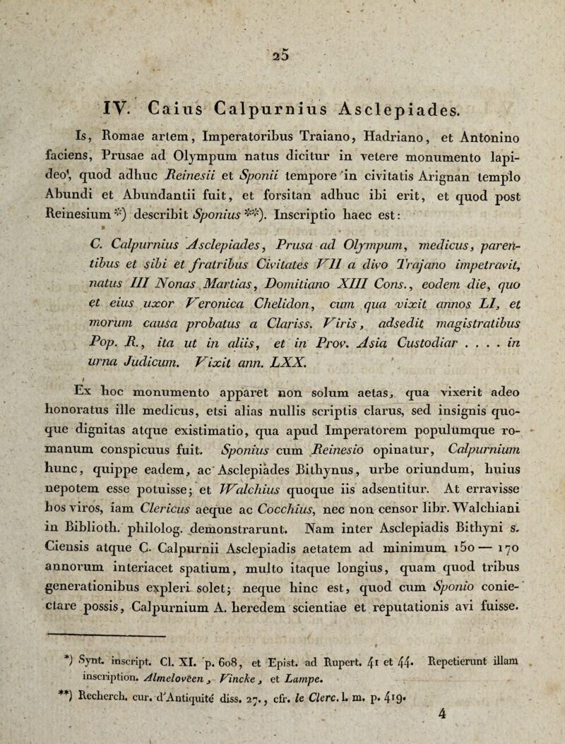 IV. Caius Calpurnius Asclepiades. Is, Romae arlem, Imperatoribus Traiano, Hadriano, et Antonino faciens, Prusae ad Olympum natus dicitur in vetere monumento lapi¬ deo’, quod adhuc Reinesii et Sponii tempore 'in civitatis Arignan templo Abundi et Abundandi fuit, et forsitan adhuc ibi erit, et quod post Reinesium *) describit Sponius **). Inscriptio haec est: C. Calpurnius Asclepiades, Prusa ad Olympum, medicus, paren¬ tibus et sibi et fratribus deitates PII a divo Trajano impetravit, natus III Nonas Martias, Domitiano XIII Cons., eodem die, quo et eius uxor Peronica Chelidon, cum qua vixit annos Ll, et morum causa probatus a Clariss. Piris, adsedit magistratibus Pop. R., ita ut in aliis, et in Prov. Asia Custodiar • • • ♦ m* Urna Judicum. Pixit ann. LXX. i . *. -■ ^ Ex boc monumento apparet non solum aetas., qua vixerit adeo honoratus ille medicus, etsi alias nullis scriptis clarus, sed insignis quo¬ que dignitas atque existimatio, qua apud Imperatorem populumque ro- manum conspicuus fuit. Sponius cum Reinesio opinatur, Calpurnium hunc, quippe eadem, ac Asclepiades Bithynus, urbe oriundum, huius nepotem esse potuisse; et TPalchius quoque iis adsentitur. At erravisse hos viros, iam Clericus aeque ac Cocchius, nec non censor libr. Walchiani in Biblioth. philolog. demonstrarunt. Nam inter Asclepiadis Bithyni s. Ciensis atque C- Calpurnii Asclepiadis aetatem ad minimum i5o— 170 annorum interiacet spatium, multo itaque longius, quam quod tribus generationibus expleri solet; neque hinc est, quod cum Sponio conie- ctare possis, Calpurnium A. heredem scientiae et reputationis avi fuisse. *) Synt- inscript. Cl. XI. 'p. 608, et Epist. ad Rupert. 41 et 44* Repetierunt illam inscription. Almclovten , Pincke , et Lampe. **) Reclierch, cur. cRAntiquite diss. 27., cfr. le Clere. 1. m. p. 4r9* 4
