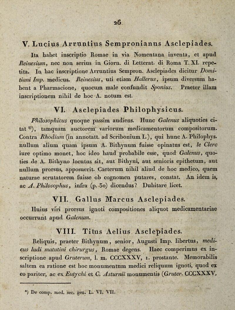 V. Lucius Arruntius Sempronianus Asclepiades. Ita habet inscriptio Romae in via Nomentana inventa, et apud Reinesium, nec non serius in Giorn. di Letterat. di Roma T. XI. repe¬ tita* * In hac inscriptione Arruntius Sempron. Asclepiades dicitur Domi¬ tiani Imp. medicus. Reinesius, uti etiam Hallerus, ipsum diversum ha¬ bent a Pharmacione, quocum male confundit Sponius. Praeter illam inscriptionem nihil de hoc A. notum est. VI. Asclepiades Philophysicus. Philosophicus quoque passim audiens. Hunc Galenus aliquoties ci¬ tat *), tamquam auctorem variorum medicamentorum compositorum. Contra Rhodium (in annotatt. ad Scribonium L.), qui hunc A. Philophys. nullum alium quam ipsum A. Bithynum fuisse opinatus est, le Clere iure optimo monet, hoc ideo haud probabile esse, quod Galenus, quo¬ ties de A. Bithyno locutus sit, aut Bithyni, aut senioris epithetum, aut nullum prorsus, apposuerit. Caeterum nihil aliud de hoc medico, quem naturae scrutatorem fuisse ob cognomen putares, constat. An idem is, ac A. Philosophus, infra (p.-3o) dicendus? Dubitare licet. VII. Gallus Marcus Asclepiades. Huius viri prorsus ignoti compositiones aliquot medicamentariae occurrunt apud Galenum. VIII. Titus Aelius Asclepiades. Reliquis, praeter Bithynum, senior, Augusti Imp. libertus, medi¬ cus ludi matutini chirurgus, Romae degens. Haec comperimus ex in¬ scriptione apud Gruterum, 1. m. CCCXXXV, i. prostante. Memorabilis saltem ea ratione est hoc monumentum medici reliquum ignoti, quod ex eo pariter, ac ex Eutjchi et C. Asturnii monumentis (Gruter. CCCXXXV, • . *, y ' * * ■ -v ' > *) De comp. med. sec. gen. L. VI. VII.