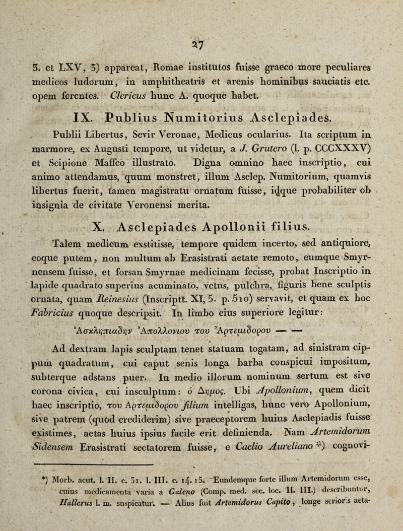 37 3. et LXV, 5) appareat, Romae institutos fuisse graeco more peculiares medicos ludorum, in amplii theatris et arenis hominibus sauciatis etc. opem ferentes. Clericus hunc A. quoque habet. IX. Publius Numitorius Asclepiades. / ' ♦ - ' 'a. ’ -> ■ ' , ' • • ~ : - v ' * Publii Libertus, Sevir Veronae, Medicus ocularius. Ita scriptum in marmore, ex Augusti tempore, ut videtur, a J. Grutero (1. p. CCCXXXV) et Scipione Maffeo illustrato. Digna omnino haec inscriptio, cui animo attendamus, quum monstret, illum Asclep. Numitorium, quamvis libertus fuerit, tamen magistratu ornatum fuisse, i^que probabiliter ob » insignia de civitate Veronensi merita. X. Asclepiades Apollonii filius. Talem medicum exstitisse, tempore quidem incerto, sed antiquiore, eoque putem, non multum ab Erasistrati aetate remoto, eumque Smyr- nensem fuisse, et forsan Smyrnae medicinam fecisse, probat Inscriptio in lapide quadrato superius acuminato, vetus, pulchra, figuris bene sculptis ornata, quam Reinesius (Inscriptt. XI, 5. p. Sio) servavit, et quam ex hoc Fabricius quoque descripsit. In limbo eius superiore legitur: 'AaxXriiuaSriv 'AnoXXovtov tov 5Agrepcdogov — — / . Ad dextram lapis sculptam tenet statuam togatam, ad sinistram cip¬ pum quadratum, cui caput senis longa barba conspicui impositum,, subterque adstans puer. In medio illorum nominum sertum est sive corona civica, cui insculptum: 6 Ari[j.og. Ubi Apollonium, quem dicit haec inscriptio, tov Agrepcdogov filium intelligas, hunc vero Apollonium, sive patrem (quod crediderim) sive praeceptorem huius Asclepiadis fuisse existimes, aetas huius ipsius facile erit definienda. Nam Artemidorum Sidensem Erasistrati sectatorem fuisse, e Caelio Aureliano 'J') cognovi- *) Morb. acut. 1. II. c. 3i. 1. III. c. i4« i5. Eundemque forte illum Artemidorum esse, cuius medicamenta varia a Galeno (Comp. med. sec. loc. II. III.) describuntur,