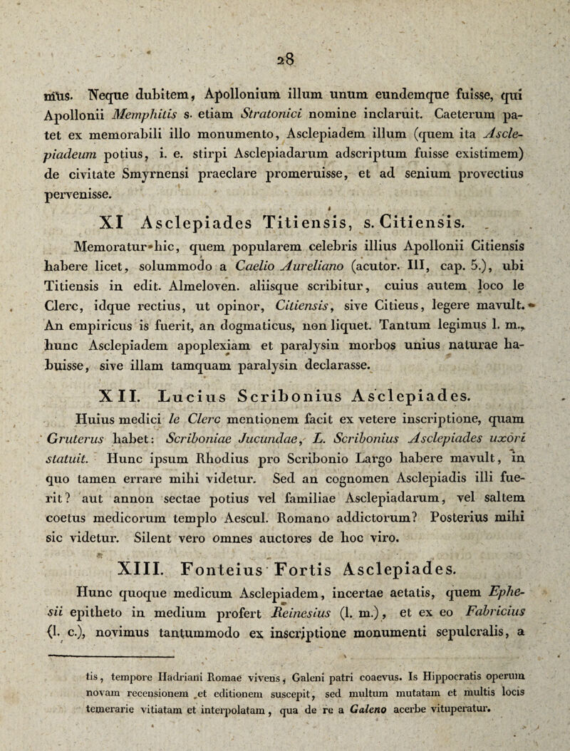 miis. Neque dubitem, Apollonium illum unum eundemque fuisse, qui Apollonii Memphitis s. etiam Stratonici nomine inclaruit. Caeterum pa¬ tet ex memorabili illo monumento, Asclepiadem illum (quem ita Ascle¬ piadeum potius, i. e. stirpi Asclepiadarum adscriptum fuisse existimem) de civitate Smyrnensi praeclare promeruisse, et ad senium provectius pervenisse. XI Asclepiades Titiensis, s. Citiensis. . Memoratur*hic, quem popularem celebris illius Apollonii Citiensis habere licet, solummodo a Caelio Aureliano (acutor. III, cap. 5.), ubi Titiensis in edit. Almeloven. aliisque scribitur, cuius autem loco le Clere, idque rectius, ut opinor, Citiensis, sive Citieus, legere mavult, An empiricus is fuerit, an dogmaticus, non liquet. Tantum legimus 1. m.> hunc Asclepiadem apoplexiam et paralysin morbos unius naturae ha¬ buisse, sive illam tamquam paralysin declarasse. XII. Lucius Scribonius Asclepiades. Huius medici le Clere mentionem facit ex vetere inscriptione, quam * Gruterus habet: Scriboniae Jucundae, L. Scribonius Asclepiades uxori statuit. Hunc ipsum Rhodius pro Scribonio Largo habere mavult, in quo tamen errare mihi videtur. Sed an cognomen Asclepiadis illi fue¬ rit? aut annon sectae potius vel familiae Asclepiadarum, vel saltem coetus medicorum templo Aescul. Romano addictorum? Posterius mihi sic videtur. Silent vero omnes auctores de hoc viro. XIII. Fonteius Fortis Asclepiades. Hunc quoque medicum Asclepiadem, incertae aetatis, quem Ephe¬ sii epitheto in medium profert Reinesius (1. m.), et ex eo Fabricius {1. c.), novimus tantummodo ex inscriptione monumenti sepulcralis, a tis, tempore Hadriani Romae vivens, Galeni patri coaevus. Is Hippocratis operum novam recensionem ret editionem suscepit, sed multum mutatam et multis locis temerarie vitiatam et interpolatam, qua de re a Galeno acerbe vituperatur.