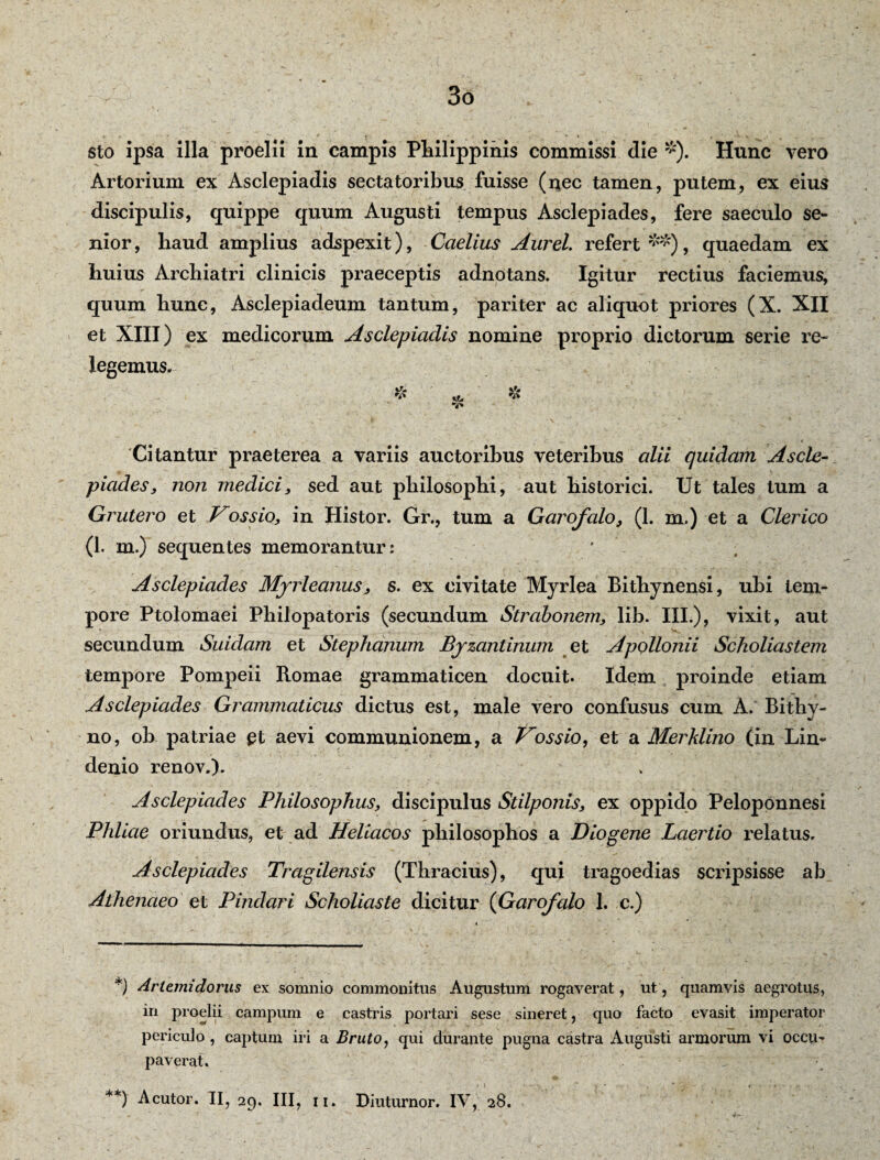 3o sto ipsa illa proelii in campis Philippinis commissi die *). Hunc vero Artorium ex Asclepiadis sectatoribus fuisse (nec tamen, putem, ex eius discipulis, quippe quum Augusti tempus Asclepiades, fere saeculo se¬ nior, haud amplius adspexit), Caelius Aurei, refert**), quaedam ex huius Archiatri clinicis praeceptis adnotans. Igitur rectius faciemus, quum hunc, Asclepiadeum tantum, pariter ac aliquot priores (X. XII et XIII) ex medicorum Asclepiadis nomine proprio dictorum serie re¬ legemus. * «e. *** v* Citantur praeterea a variis auctoribus veteribus alii quidam Ascle¬ piades, non medici, sed aut philosophi, aut historici. Ut tales tum a Gr utero et Vos sio, in Histor. Gr., tum a Garofalo, (1. m.) et a Clerico (1. m.) sequentes memorantur: ' Asclepiades Myrleanus, s. ex civitate Myrlea Bithynensi, ubi tem¬ pore Ptolomaei Philopatoris (secundum Strabonem, lib. III.), vixit, aut secundum Suidam et Stephanum Byzantinum et Apollonii Scholiastem tempore Pompeii Romae grammaticen docuit. Idem proinde etiam Asclepiades Grammaticus dictus est, male vero confusus cum A. Bithy¬ no, ob patriae £t aevi communionem, a Vossio, et a Merhlino (in Lin- denio renov.). Asclepiades Philosophus, discipulus Stilponis, ex oppido Peloponnesi Phliae oriundus, et ad Heliacos philosophos a Diogene Laertio relatus. Asclepiades Tragilensis (Thracius), qui tragoedias scripsisse ab Athenaeo et Pindari Scholiaste dicitur (Garofalo 1. c.) *) Artemidorus ex somnio commonitus Augustum rogaverat, ut, quamvis aegrotus, in proelii campum e castris portari sese sineret, quo facto evasit imperator periculo , captum iri a Bruto, qui durante pugna castra Augusti armorum vi occu¬ paverat.