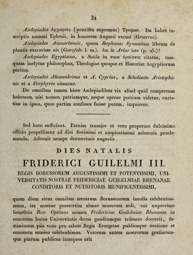 Asclepiades A(iyu-fisvg (pontifex supremus) Tgvcpav. Ita Labet in¬ scriptio numini Ephesii, in honorem Augusti excusi (Gruterus). Asclepiades Anazarb ensis, quem Stephanus Byzantinus librum de plantis exaravisse ait (Garofalo 1. m.). An is Arius iste (p. 25.)? Asclepiades Egyptiacus, a Suida in voce rigaiaxog citatus, tam¬ quam inclytus philosophus, Theologiae quoque et Historiae Aegyptiorum peritus. Asclepiades Alexandrinus et A. Cyprius, a Scholiaste Aristopha¬ nis et a Porphyrio citantur. De omnibus tamen hisce Asclepiadibus vix aliud quid compertum habemus, nisi nomen patriamque, neque operae pretium videtur, curio¬ sius in ipsos, quos partim confusos fuisse putem, inquirere. Sed haec sufficiant. Etenim transire et vero properare dulcissimo officio propellimur ad diei festissimi et auspicatissimi solemnia procla¬ manda. Advenit nempe dexterrimis auguriis DIES NATALIS FRIDERICI GUILELMI III. REGIS BORUSSORUM AUGUSTISSIMI ET POTENTISSIMI, UNI¬ VERSITATIS NOSTRAE FRIDERICIAE GUILELMIAE RHENANAE CONDITORIS ET NUTRITORIS MUNIFICENTISSIMI, quem diem sicut omnibus. terrarum Borussicarum incolis celebratissi¬ mum, ita nostrae praesertim almae musarum sedi, cui nuperrimo beneficio Rex Optimus nomen Fridericiae Guilelmiae Rhenanae in summum huius Universitatis decus gaudiumque tribuere decrevit, fe¬ stissimum piis votis pro salute Regis Evergetae publicaque oratione et concentu musico celebrabimus. Votorum autem nostrorum gratiarum¬ que piarum publicus interpres erit