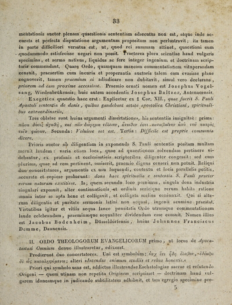 mentationis auctor plenam quaestionis sententiam adsecutus non est, atque inde ac¬ curata et perfecta disputatione argumentum propositum non perlustravit; ita tamen in parte difficiliori versatas est, ut, quod rei summam attinet, quaestioni eum quodammodo satisfecisse negari non possit. Praeterea plura scientiae haud vulgaris specimina, et sermo nativus, liquidus ac fere integer ingenium, et doctrinam scrip¬ toris commendant. Quare Ordo, quamquam mancam commentationem vituperandam censuit, praesertim cum incuria et properantia auctoris talem eam evasisse plane cognoverit, tamen praemium ei adiudicare non dubitavit, simul vero declarans , priorem ad eam proxime accessissd. Praemio ornati nomen est Josephus Vogel- sang, Wiedenbrtikensis; huic autem accedentis Josephus Baltzer, Antenacensis. Exegetica quaestio haec erat: Explicetur ex 1 Cor. XII., quae fuerit S. Pauli Apostoli sententia de donis 3 quibus gaudebant aetate apostolica Christiani, spirituali¬ bus extraordinariis, Tres oblatae sunt huius argumenti dissertationes, his sententiis insignitae: prima: 7idoa dboig dyadi], v.ai riuv dcoQqpa xehsiov, dvcodcv sotl xarafiulvoy and tov narQog rcdv q)Ojicov, Secunda: Voluisse sat est> , Tertia : Difficile est proprie communia dicere. • Prioris auctor oh diligentiam in exponenda S. Pauli sententia positam multam meruit laudem : varia etiam loca , quae ad quaestiqnem solvendam pertinere vi¬ debantur, ex profanis et ecclesiasticis scriptoribus diligenter congessit: sed cum plurima, quae ad rem pertinent, omiserit, praemio dignus censeri non potuit. Reliqui duo concertatores, argumentis ex usu loquendi, contextu et locis parallelis petitis, accurate et copiose probarunt: dona haec spiritualia e sententia S. Pauli praeter rerum naturam exstitisse. Is; quem secundo loco posuimus, singula dona industria singulari exposuit, alter continuationis, «t ordinis serieique rerum habita ratione omnia inter se apta bene et colligavit, et colligata melius ccniunxit. Qui si alte¬ rum diligentia et puritate sermonis latini non aequat, ingenii acumine praestat. Virtutibus igitur et vitiis aequa lance pensitatis Ordo utramque commentationem laude celebrandam, praemiumque aequaliter dividendum esse censuit. Nomen illius est Jacobus Bodenbeim, Dusseldorfensis , liuius Johannes Franciscus Demme, Daunensis. * e . ' * \ • ,’*•** i ' V ' ’ ' * V.‘- * II. ORDO THEOLOGORUM EVAXGELIC ORUM primo , ut locus de Apoca¬ tastasi Omnium denuo illustraretur, edixerat. Prodierunt duo concertatores. Uni est symbolum: ovy crti rfq sXafivv, •tdtto*u t)i vjg y.uTah]\popsvoi; alteri nlntcndas animum studiis et rebus honestis.a Priori qui symbolo usus est, addictus illustrandae Eschatologiae sacrae et refutando Origeni —- quem utinam non repetito Originem scripsisset — doctrinam haud vul¬ garem idoneamque ,in judicando subtilitatem adhibuit, et tam egregio specimine pro- 5