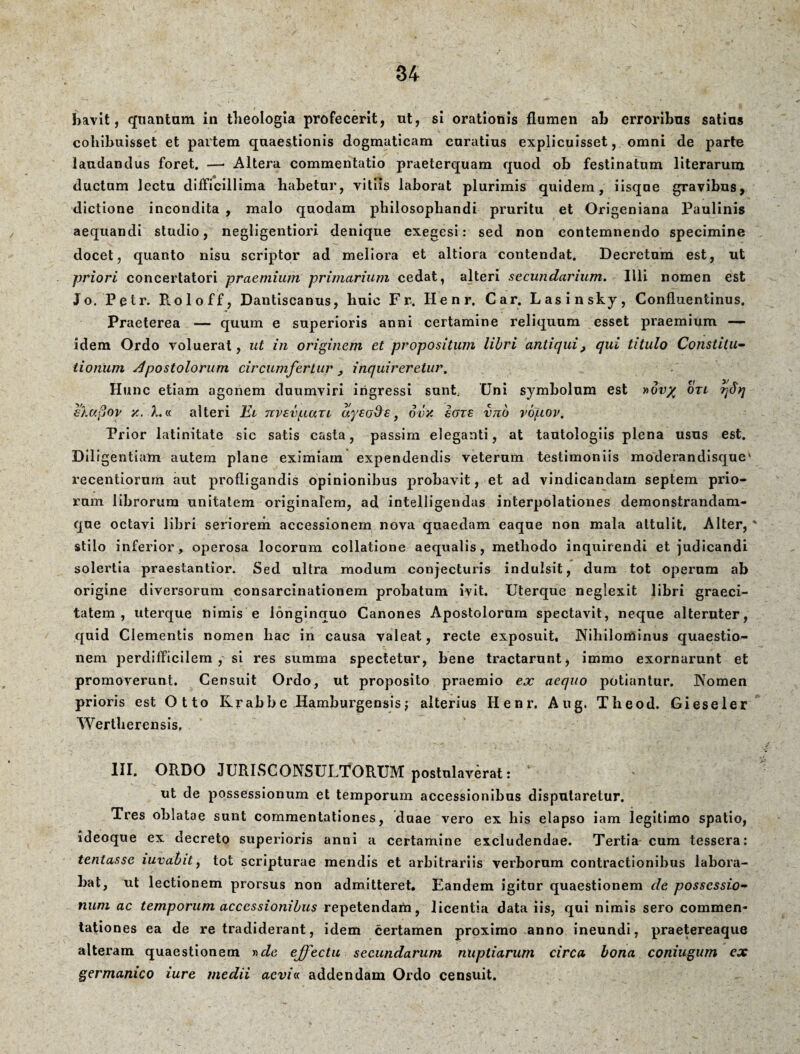 bavit, quantam in theologia profecerit, ut, si orationis flumen ab erroribus satias cohibuisset et partem quaestionis dogmaticam caratius explicuisset, omni de parte laudandus foret. —> Altera commentatio praeterquam quod ob festinatum literarum ductam lectu difficillima habetur, vitiis laborat plurimis quidem, iisque gravibus, dictione incondita , malo quodam philosophandi pruritu et Origeniana Paulinis aequandi studio, negligentiori denique exegesi: sed non contemnendo specimine docet, quanto nisu scriptor ad meliora et altiora contendat. Decretum est, ut priori concertatori -praemium primarium cedat, alteri secundarium. Illi nomen est Jo. Petr. R.oloff, Dantiscanus, huic Fr. Henr. Car. Lasinsky, Confluentinus. Praeterea — quum e superioris anni certamine reliquum esset praemium -— idem Ordo voluerat, ut in originem et propositum libri antiqui, qui titulo Constitu¬ tionum Apostolorum circumfertur , inquireretur. Hunc etiam agonem duumviri ingressi sunt, Uni symbolum est »dv% otl rfiq €%a§ov x. A.« alteri El nvsv^iuii ayeo$s, ovx ieris vnb vojiov. Prior latinitate sic satis casta, passim eleganti, at tautologiis plena usas est. Diligentiam autem plane eximiam expendendis veterum testimoniis moderandisquek recentiorurn aut profligandis opinionibus probavit, et ad vindicandam septem prio¬ rum librorum unitatem originalem, ad intelligendas interpolationes demonstrandam- que octavi libri seriorem accessionem nova quaedam eaque non mala attulit. Alter, * stilo inferior, operosa locorum collatione aequalis, methodo inquirendi et judicandi solertia praestantior. Sed ultra modum conjecturis indulsit, dum tot operum ab origine diversorum consarcinationem probatum ivit. Uterque neglexit libri graeci- tatem , uterque nimis e longinquo Canones Apostolorum spectavit, neque alteruter, quid Clementis nomen hac in causa valeat, recte exposuit, Nihilominus quaestio¬ nem perdifficilem, si res summa spectetur, bene tractarunt, immo exornarunt et promoverunt. Censuit Ordo, ut proposito praemio ex aequo potiantur. Nomen prioris est Otto Krabbe Hamburgensis j alterius Henr. Aug. Theod. Gieseler Wertherensis. III. ORDO JURISCONSULTORUM postulaverat: ut de possessionum et temporum accessionibus disputaretur. Tres oblatae sunt commentationes, duae vero ex his elapso iam legitimo spatio, ideoque ex decreto superioris anni a certamine excludendae. Tertia cum tessera: tentasse iuvabit, tot scripturae mendis et arbitrariis verborum contractionibus labora¬ bat, ut lectionem prorsus non admitteret. Eandem igitur quaestionem de possessio¬ num ac temporum accessionibus repetendam, licentia data iis, qui nimis sero commen¬ tationes ea de re tradiderant, idem certamen proximo anno ineundi, praetereaque alteram quaestionem effectu secundarum nuptiarum circa bona coniugum ex germanico iure medii acvi« addendam Ordo censuit.