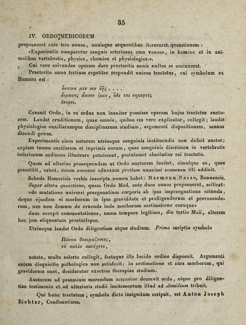 V IV. ORDCVMEDICORUM 4S> proposuerat ante tres annos, annisqne sequentibus iteraverat, quaestionem : «Experientia comparetur sanguis arteriosus cum venoso, in homine et in ani¬ malibus vertebratis, physice, chemice et phjsiologice.ee. h Cui vero solvendae operam dare praeteritis annis nullus se accinxerat. Praeterito anno tertium repetitae respondit unicus tractatus, cui sjmbolum ex Homero est ; 1 vvriva (usv xsv eag . . . .' cU/LiuTog uogov ifievodf tol vrj^UQre; irixpsi, Censuit Ordo, in re ardua non inaniter posuisse operam hujus tractatus aucto¬ rem. Laudat eruditionem, quae omnia, quibus res vere explicatur, collegit 5 laudat physiologiae auxiliarumque disciplinarum studium, argumenti dispositionem, sanum dicendi genus. Experimentis circa naturam utriusque sanguinis instituendis non defuit auctor; copiam tamen auctiorem et inprimis eorum, quae sanguinis discrimen in vertebratis inferiorum ordinum illustrare potuissent, poslulasset absolutior rei tractatio. Quam ad ulterius prosequendam ut Ordo auctorem incitet, simulque ea, quae praestitit, ornet, totum coronae adnexum pretium unanimi consensu illi addixit. Scheda Homericis verbis inscripta nomen habet: Hermann JNasse, Bonnensis. Super altera quaestione, quam Ordo Med. ante duos annos proposuerat, scilicet: »de mutatione universi praegnantium corporis ah ipsa impraegnatione oriunda, deque ejusdem vi morborum in ipsa graviditate et profligandorum et provocando¬ rum, nec non demum de eruenda inde morborum aestimatione curaque« duas accepit commentationes, unam tempore legitimo, die tertio Maii, alteram hoc jam aliquantum praeterlapso. Utriusque laudat Ordo diligentiam atque studium. Prima scriptio symbolo Jlavva doxipal^ovTSg, T 0 yuXbv yUT€/€T£, notata, multa solerte collegit, factaque illa lucido ordine disposuit. Argumenti autem disquisitio pathologica non satisfecit; in aestimatione et cura morborum, qui gravidarum sunt, desideratur exactius therapiae studium. Auctorem ad praemium merendum accessisse decrevit ordo , eique pro diligen¬ tiae testimonio et ad ulterioris studii incitamentum illud ad dimidium tribuit. Qui hunc tractatum, symbolo dicto insignitum scripsit, est Anton Joseph Richter, Confluentinus*