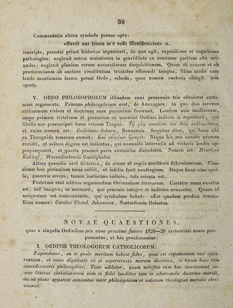 » Commentatio altera symbolo parum apto : nur Ijutetn tn’£ uotfe 50?ettfc^ettlc6ejt« 2C. inscripta, praestat priori historica argumenti, de quo agit, expositione et cognitione pathologica; neglexit autem mutationes in graviditate ex converso partium situ ori¬ undas; neglexit plurium rerum accuratiorem disquisitionem. Quam oh causam et oh praetermissum ah auctore constitutum tractatus offerendi tempus, illius modo cum laude mentionem facere potest Ordo, scheda, quae nomen auctoris obtegit, non aperta. * ' ' ' - > . j » V. ORDO PHILOSOPHORUM illiusdem anni praeconio tria obtulerat certa¬ mini argumenta. Primum philosophicum erat, de Anaxagora; in quo duo iuvenes utilissimum virium et doctrinae suae periculum'fecerunt. Laudem non mediocrem, immo palmam victricem et praemium ex unanimi Ordinis iudicio is reportavit, qui libello suo praescripsit hunc versum Tragici: Tcjj yuy tiqvovvtl y.ai Ocog ovV.u/ufidvse, et cuius nomen est: Guilelmus Scho.rn, Bonnensis. Sequitur alter, qui hanc sibi ex Theognide tesseram sum sit; Kat octicpycov rjpaqzs: Aeque hic suo conatu prorsus excidit, et saltem dignus est iudicatus, qui nonnullo intervallo ad victoris laudes ap¬ propinquaret, et quarta praemii parte contentus discederet, Aonien est: Henncus Kalthofj Warendorfensis Guestphalus. Altera quaestio erat historica j de classe et copiis maritimis Atheniensium, Clas¬ sicum hoc periculum unus subiit, et infelix fecit naufragium. Itaque haec eius opel¬ la, quamvis severo, tamen iustissimo iudicio, tota reieeta est. Postremo erat editum argumentum Orientalium litterarum. Certator unus exortus est, sed insignis, ut meruerit, qui praemio integro et indiviso ornaretur. Qnare id assignatum est commentario, qui symbolum habet: ' »Est quadam prodire tenus,« Ecce nomen: Carolus Theod. JohannsenAortorfensis Holsatus. N O V'A E QUAESTIONES, quae a singulis Ordinibus pro anno proxime futuro 1828—29 certaminis causa pro¬ ponuntor, et hic proclamantur: I. ORDINIS THEOLOGORUM CATHOLICORUM: Expendatur j an et quale meritum habeat fides > quae est argumentum non app rentium , et cuius dignitatis sit ei superstructa morum doctrina} si totam hanc rem consideraveris philosophice, Tunc addatur, quam mirifice cum hoc consentiant sa¬ crae litterae Christianorum cum in fidei laudibus tum in adornanda doctrina morali, ita ut plane appareat concentus inter philosophiam et naturam theologiae moralis Chri¬ stianae. a-