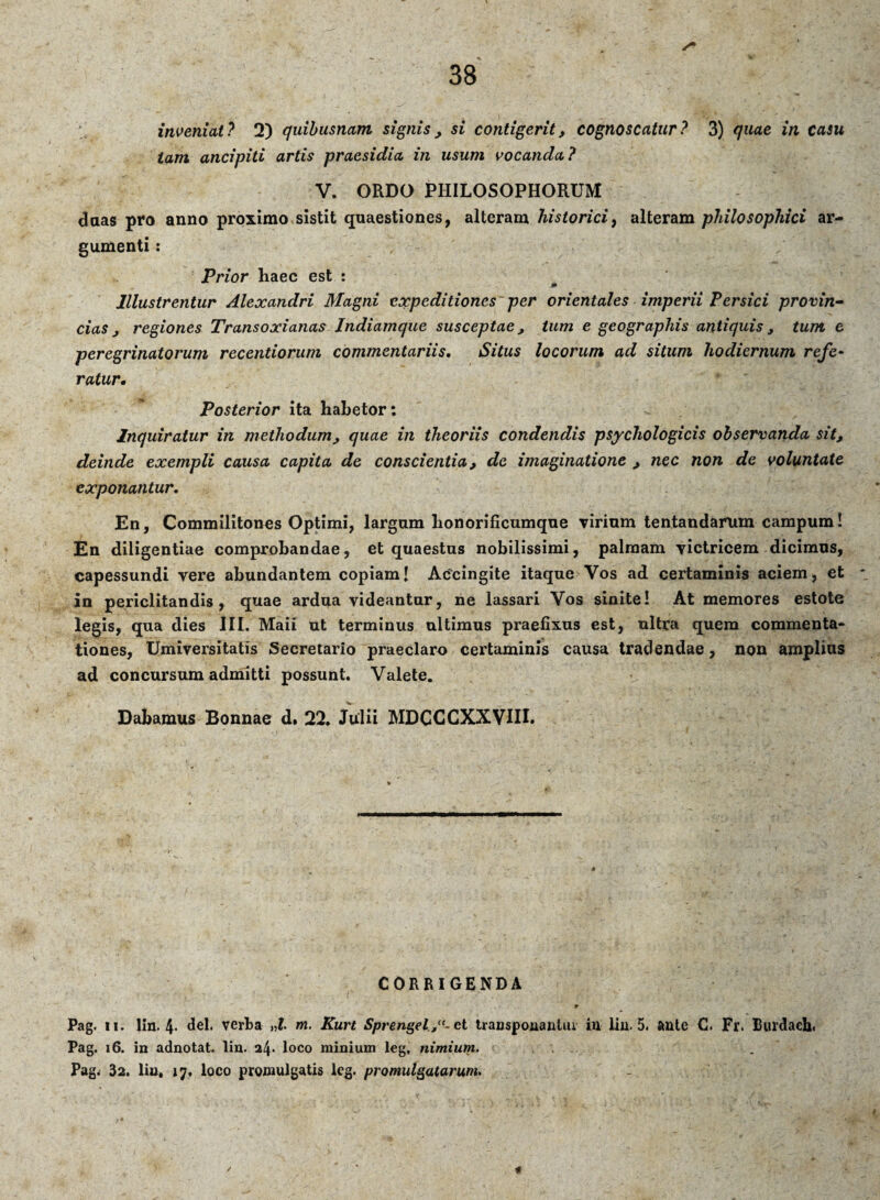 inveniat? 2) quibusnam signis , si contigerit, cognoscatur? 3) quae in casu tam ancipiti artis praesidia in usum vocanda ? V. ORDO PHILOSOPHORUM daas pro anno proximo sistit quaestiones, alteram historici, alteram philosophici ar¬ gumenti : Prior haec est : Illustrentur Alexandri Magni expeditiones per orientales imperii Persici provin¬ cias, regiones Transoxianas Indiamque susceptae, tum e geographis antiquis , tum e peregrinatorum recentiorum commentariis. Situs locorum ad situm hodiernum refe¬ ratur. Posterior ita habetor: Inquiratur in methodum, quae in theoriis condendis psychologicis observanda sit, deinde exempli causa capita de conscientia, de imaginatione , nec non de voluntate exponantur. En, Commilitones Optimi, largam lionorificumqne virinm tentandarum campum! En diligentiae comprobandae, et quaestus nobilissimi, palrnam victricem dicimus, capessundi vere abundantem copiam! Accingite itaque Vos ad certaminis aciem, et in periclitandis, quae ardua videantur, ne lassari Vos sinite! At memores estote legis, qua dies III. Maii ut terminus ultimus praefixus est, ultra quem commenta¬ tiones, Umiversitatis Secretario praeclaro certaminis causa tradendae, non amplius ad concursum admitti possunt. Valete. Dabamus Bonnae d» 22. Julii MDCCCXXVIII. CORRIGENDA  - • ., • r Pag. ii. lin. 4* dei. verba „l. m. Kurt Sprengelet transponantur in lin. 5. ante C. Fr. Burdaeh, Pag. 16. in adnotat. lin. 24* loco minium leg, nimium. Pag. 32. lin, 17, loco promulgatis leg. promulgatarum.