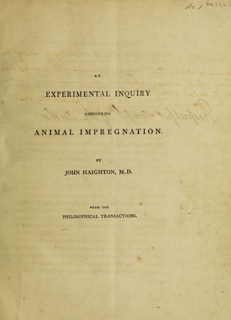 EXPERIMENTAL INQUIRY \ CONCERNING ANIMAL IMPREGNATION. CTti 3 JOHN HAIGHTON, M.D. FROM THE • - PHILOSOPHICAL TRANSACTIONS. \ V