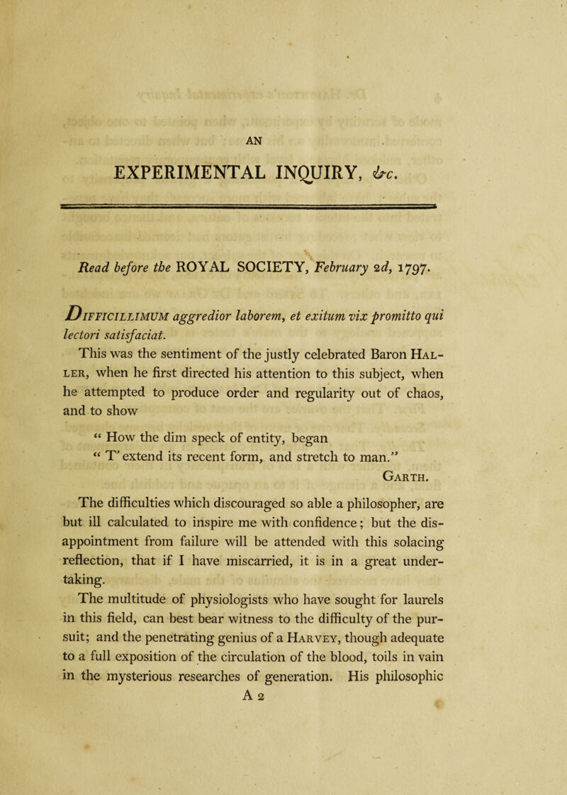 AN EXPERIMENTAL INQUIRY, be. Read before the ROYAL SOCIETY, February 2d, 1797* DiFFiciLLlMUM aggredior laborem, et exitum vix promitto qui lectori satisfaciat. This was the sentiment of the justly celebrated Baron Hal- ler, when he first directed his attention to this subject, when he attempted to produce order and regularity out of chaos, and to show “ How the dim speck of entity, began “ T* extend its recent form, and stretch to man.” Garth. The difficulties which discouraged so able a philosopher, are but ill calculated to inspire me with confidence; but the dis¬ appointment from failure will be attended with this solacing reflection, that if I have miscarried, it is in a great under¬ taking. The multitude of physiologists who have sought for laurels in this field, can best bear witness to the difficulty of the pur¬ suit; and the penetrating genius of a Harvey, though adequate to a full exposition of the circulation of the blood, toils in vain in the mysterious researches of generation. His philosophic A 2