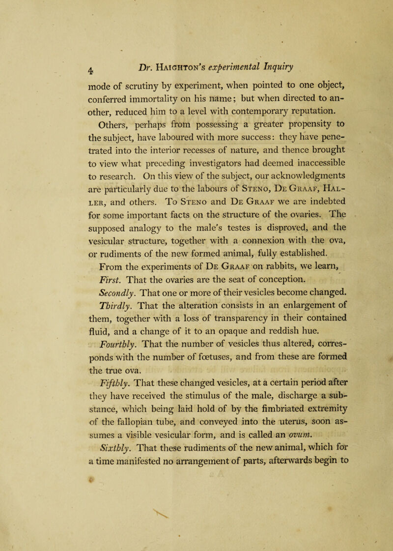 mode of scrutiny by experiment, when pointed to one object, conferred immortality on his name; but when directed to an¬ other, reduced him to a level with contemporary reputation. Others, perhaps from possessing a greater propensity to the subject, have laboured with more success: they have pene¬ trated into the interior recesses of nature, and thence brought to view what preceding investigators had deemed inaccessible to research. On this view of the subject, our acknowledgments are particularly due to the labours of Steno, De Graaf, Hal¬ ler, and others. To Steno and De Graaf we are indebted for some important facts on the structure of the ovaries. The supposed analogy to the male’s testes is disproved, and the vesicular structure, together with a connexion with the ova, or rudiments of the new formed animal, fully established. From the experiments of De Graaf on rabbits, we learn. First. That the ovaries are the seat of conception. Secondly. That one or more of their vesicles become changed. Thirdly. That the alteration consists in an enlargement of them, together with a loss of transparency in their contained fluid, and a change of it to an opaque and reddish hue. Fourthly. That the number of vesicles thus altered, corres¬ ponds with the number of foetuses, and from these are formed the true ova. Fifthly. That these changed vesicles, at a certain period after they have received the stimulus of the male, discharge a sub¬ stance, which being laid hold of by the fimbriated extremity of the fallopian tube, and conveyed into the uterus, soon as¬ sumes a visible vesicular form, and is called an ovum. Sixthly. That these rudiments of the new animal, which for a time manifested no arrangement of parts, afterwards begin to