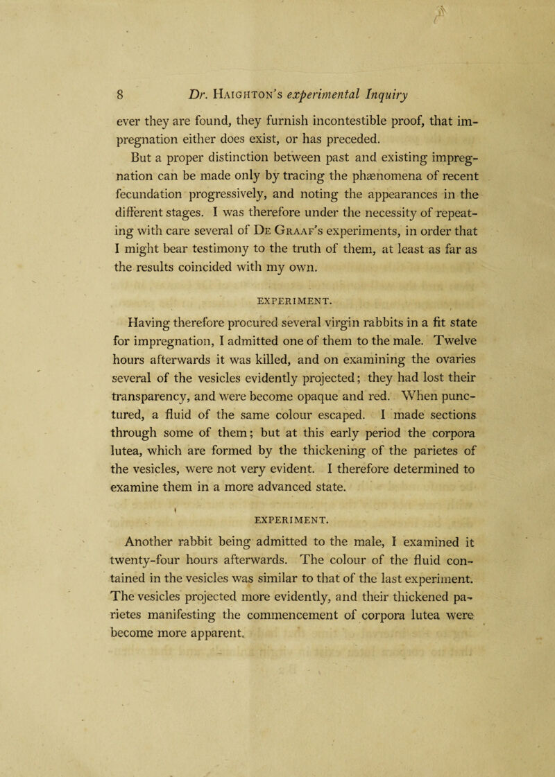ever they are found, they furnish incontestible proof, that im¬ pregnation either does exist, or has preceded. But a proper distinction between past and existing impreg¬ nation can be made only by tracing the phenomena of recent fecundation progressively, and noting the appearances in the different stages. I was therefore under the necessity of repeat¬ ing with care several of De Graaf's experiments, in order that I might bear testimony to the truth of them, at least as far as the results coincided with my own. EXPERIMENT. Having therefore procured several virgin rabbits in a fit state for impregnation, I admitted one of them to the male. Twelve hours afterwards it was killed, and on examining the ovaries several of the vesicles evidently projected; they had lost their transparency, and Were become opaque and red. When punc¬ tured, a fluid of the same colour escaped. I made sections through some of them; but at this early period the corpora lutea, which are formed by the thickening of the parietes of the vesicles, were not very evident. I therefore determined to examine them in a more advanced state. EXPERIMENT. Another rabbit being admitted to the male, I examined it twenty-four hours afterwards. The colour of the fluid con¬ tained in the vesicles was similar to that of the last experiment. The vesicles projected more evidently, and their thickened pa¬ rietes manifesting the commencement of corpora lutea were become more apparent.